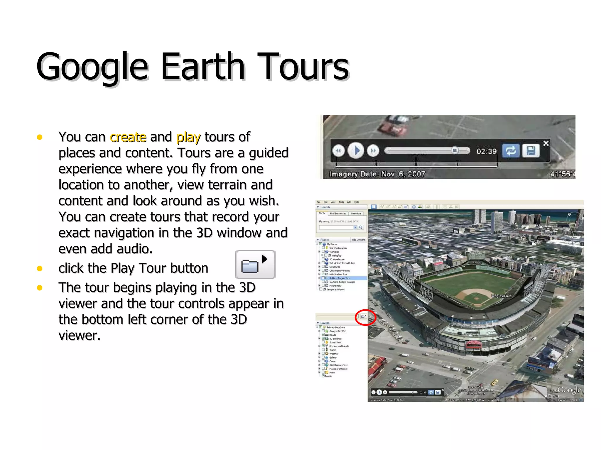 Google Earth Tours You can  create  and  play  tours of places and content. Tours are a guided experience where you fly from one location to another, view terrain and content and look around as you wish. You can create tours that record your exact navigation in the 3D window and even add audio.  click the Play Tour button  The tour begins playing in the 3D viewer and the tour controls appear in the bottom left corner of the 3D viewer.  