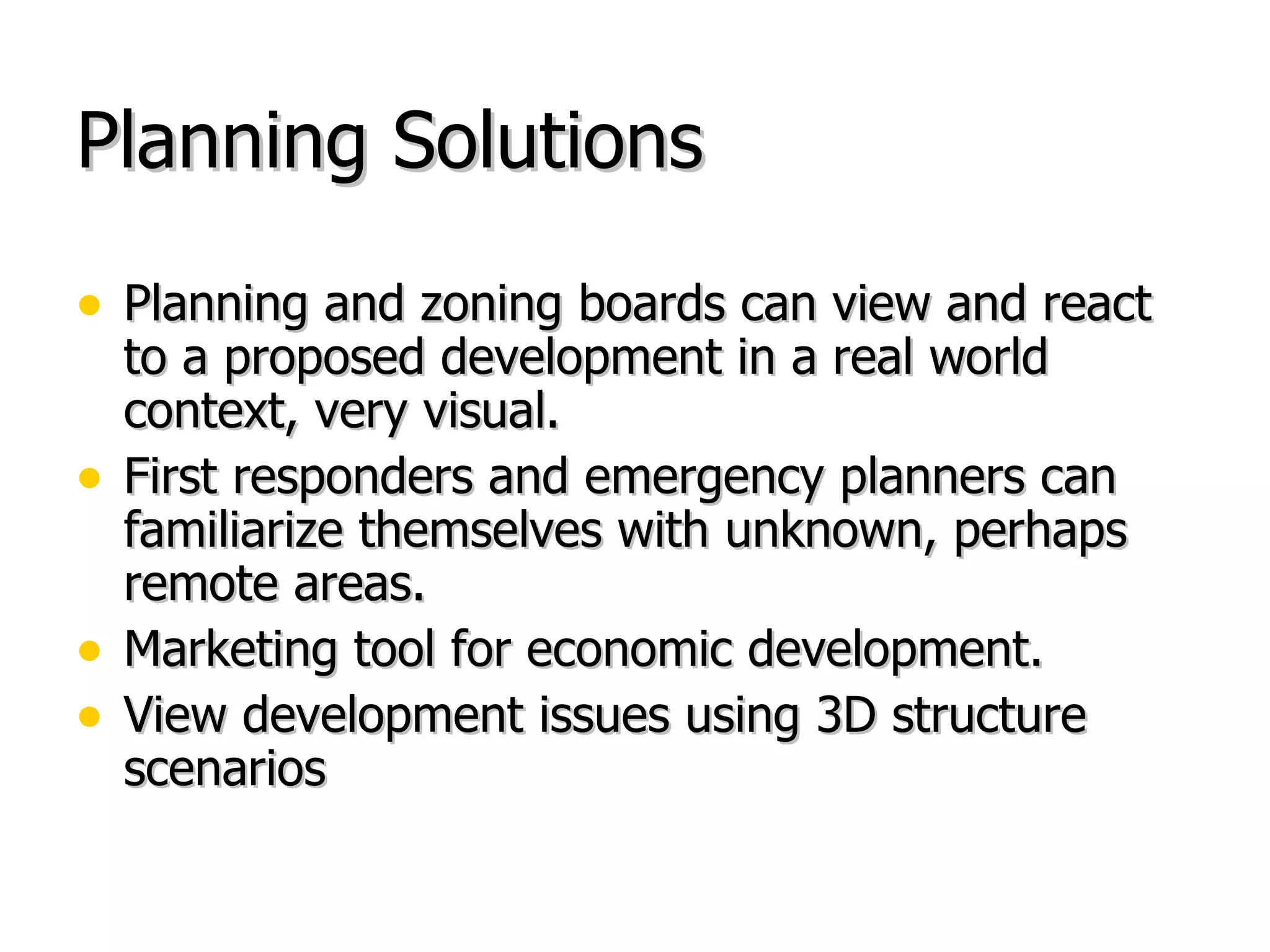 Planning Solutions Planning and zoning boards can view and react to a proposed development in a real world context, very visual. First responders and emergency planners can familiarize themselves with unknown, perhaps remote areas. Marketing tool for economic development. View development issues using 3D structure scenarios 