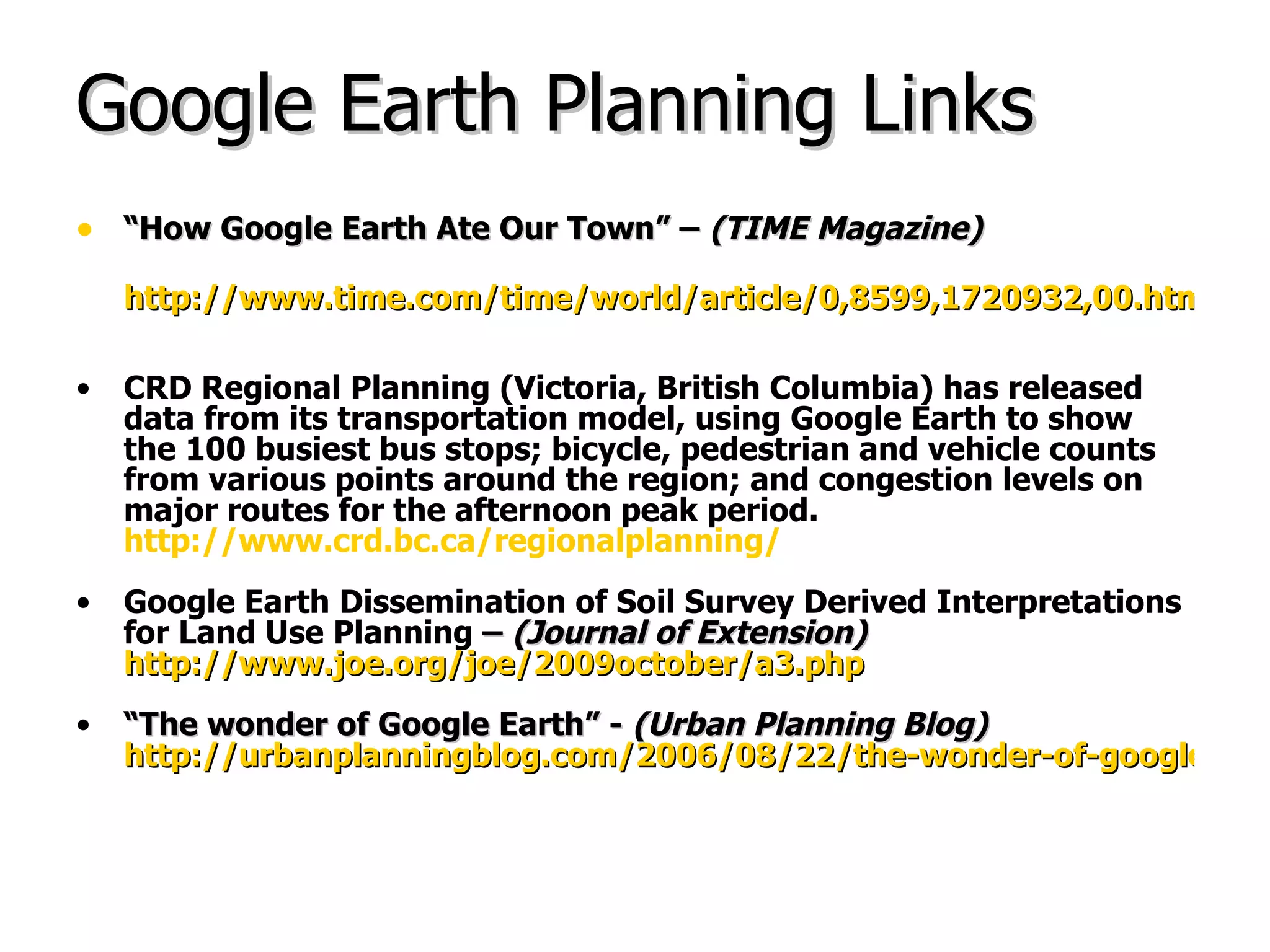 Google Earth Planning Links “ How Google Earth Ate Our Town” –  (TIME Magazine) http://www.time.com/time/world/article/0,8599,1720932,00.html CRD Regional Planning (Victoria, British Columbia) has released data from its transportation model, using Google Earth to show the 100 busiest bus stops; bicycle, pedestrian and vehicle counts from various points around the region; and congestion levels on major routes for the afternoon peak period.   http://www.crd.bc.ca/regionalplanning/ Google Earth Dissemination of Soil Survey Derived Interpretations for Land Use Planning  –  (Journal of Extension)   http://www.joe.org/joe/2009october/a3.php “ The wonder of Google Earth” -  (Urban Planning Blog)   http://urbanplanningblog.com/2006/08/22/the-wonder-of-google-earth/ 