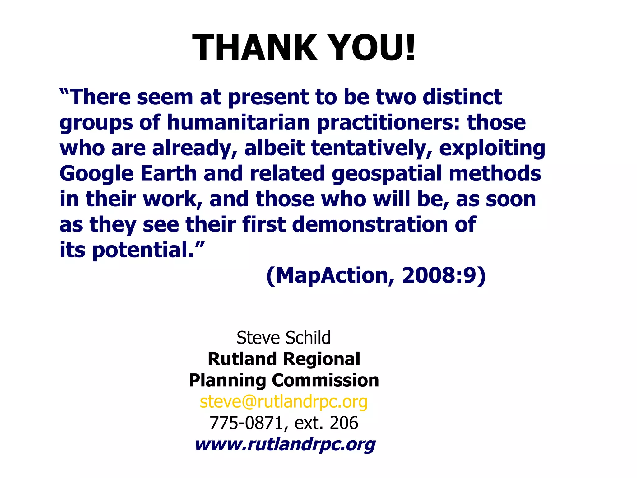“ There seem at present to be two distinct groups of humanitarian practitioners: those who are already, albeit tentatively, exploiting Google Earth and related geospatial methods  in their work, and those who will be, as soon  as they see their first demonstration of its potential.”  (MapAction, 2008:9) Steve Schild Rutland Regional Planning Commission [email_address] 775-0871, ext. 206 www.rutlandrpc.org THANK YOU! 