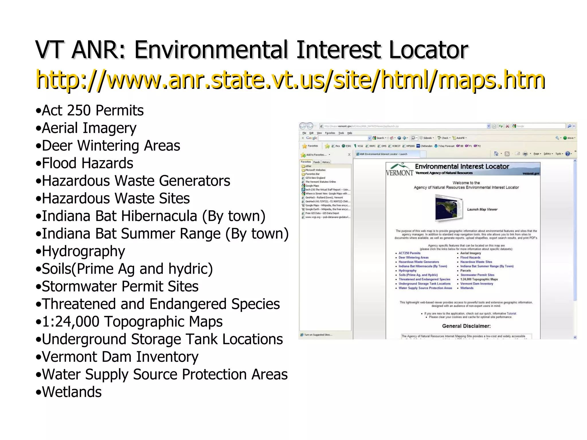 VT ANR: Environmental Interest Locator http://www.anr.state.vt.us/site/html/maps.htm Act 250 Permits Aerial Imagery Deer Wintering Areas Flood Hazards Hazardous Waste Generators Hazardous Waste Sites Indiana Bat Hibernacula (By town) Indiana Bat Summer Range (By town) Hydrography Soils(Prime Ag and hydric) Stormwater Permit Sites Threatened and Endangered Species 1:24,000 Topographic Maps Underground Storage Tank Locations Vermont Dam Inventory Water Supply Source Protection Areas Wetlands 