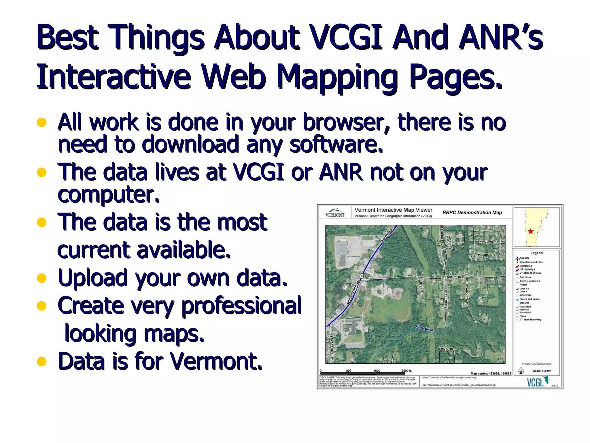 Best Things About VCGI And ANR’s Interactive Web Mapping Pages. All work is done in your browser, there is no need to download any software. The data lives at VCGI or ANR not on your computer. The data is the most current available. Upload your own data. Create very professional looking maps. Data is for Vermont. 