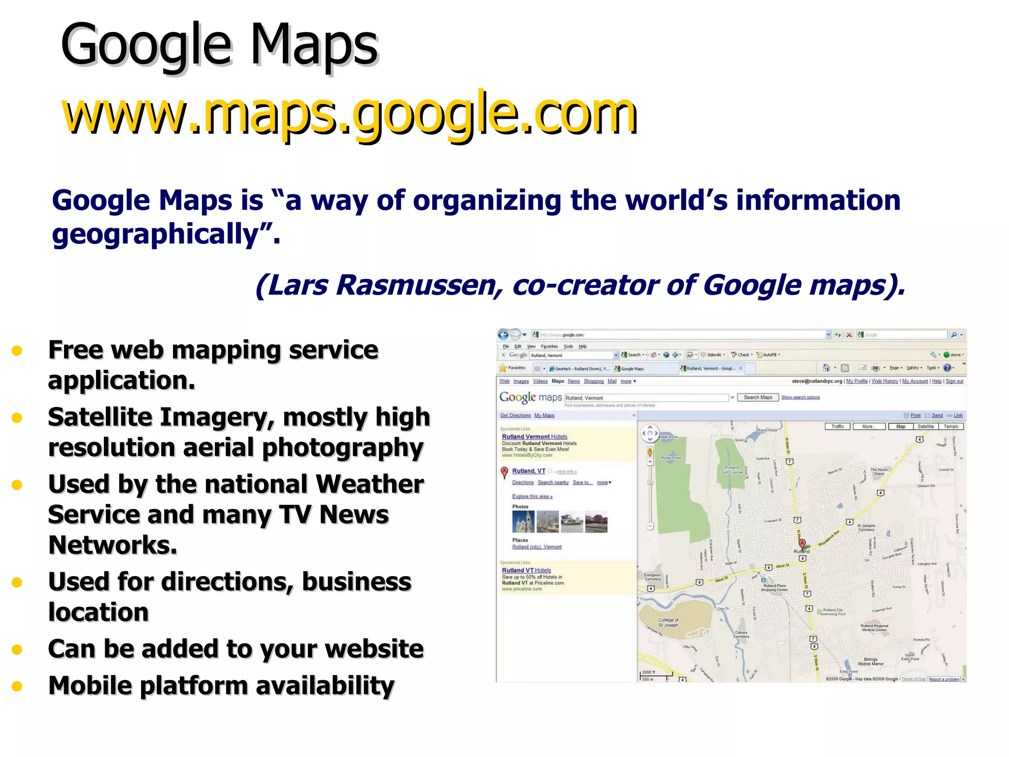 Google Maps www.maps.google.com Free web mapping service application. Satellite Imagery, mostly high resolution aerial photography Used by the national Weather Service and many TV News Networks. Used for directions, business location Can be added to your website Mobile platform availability Google Maps is “a way of organizing the world’s information geographically”. (Lars Rasmussen, co-creator of Google maps). 