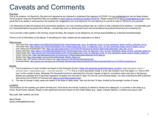 Caveats and Comments
1
Overview:
This is my analysis, not Stanford’s. My plots and regressions are intended to understand the trajectory of COVID. It is not confidential and can be freely shared.
The R program code and PowerPoint files are available at https://github.com/StevenLShafer/COVID19/. Please contact me at steven.shafer@Stanford.edu if you
would like to be added or removed from the recipient list. Suggestions are most welcome! You are welcome to use the R code on GitHub for any purpose.
I am attempting to keep the analysis and commentary apolitical. I am now including partisan lean as a metric to help understand the epidemic. I occasionally point
out misrepresentations by government officials. I occasionally point out where government recommendations have placed Americans at increasing risk.
I try to provide a daily update in the morning, except Sundays. My analysis my be delayed by my clinical responsibilities as a Stanford anesthesiologist.
There is a lot of information on the figures. If something isn’t clear, please see the explanation on slide 2.
Data sources:
• USA Case Data: https://github.com/CSSEGISandData/COVID-19/raw/master/csse_covid_19_data/csse_covid_19_time_series/time_series_covid19_confirmed_US.csv
• USA Death Data: https://github.com/CSSEGISandData/COVID-19/raw/master/csse_covid_19_data/csse_covid_19_time_series/time_series_covid19_deaths_US.csv
• USA Testing and Hospitalization Data: https://raw.githubusercontent.com/COVID19Tracking/covid-tracking-data/master/data/states_daily_4pm_et.csv
• Global Case Data: https://github.com/CSSEGISandData/COVID-19/raw/master/csse_covid_19_data/csse_covid_19_time_series/time_series_covid19_confirmed_global.csv
• Global Death Data: https://github.com/CSSEGISandData/COVID-19/raw/master/csse_covid_19_data/csse_covid_19_time_series/time_series_covid19_deaths_global.csv
• Global Testing Data: https://raw.githubusercontent.com/owid/covid-19-data/master/public/data/owid-covid-data.csv
• Mobility Data: https://www.gstatic.com/covid19/mobility/Global_Mobility_Report.csv
• Partisan Lean: MIT Election Data and Science Lab: https://doi.org/10.7910/DVN/VOQCHQ/HEIJCQ
• Ensemble Model: https://github.com/reichlab/covid19-forecast-hub/raw/master/data-processed/COVIDhub-ensemble/2020-xx-xx-COVIDhub-ensemble.csv
Models:
1. Future projections of case numbers are based on the Gompertz function (https://en.wikipedia.org/wiki/Gompertz_function): log 𝑐𝑢𝑚𝑢𝑙𝑎𝑡𝑖𝑣𝑒 𝑐𝑎𝑠𝑒𝑠 =
𝑐𝑢𝑟𝑟𝑒𝑛𝑡 𝑐𝑎𝑠𝑒𝑠 + 𝑚𝑎𝑥𝑖𝑚𝑢𝑚 𝑐𝑎𝑠𝑒𝑠 − 𝑐𝑢𝑟𝑟𝑒𝑛𝑡 𝑐𝑎𝑠𝑒𝑠 1 − 𝑒−𝑘 𝑡 . This is a naïve asymptotic model. k is the rate constant, such that log(2) / k = time to 50%
rise. t is the number of days. Wikipedia The Gompertz function is estimated from the last 3 weeks of data for cumulative cases (red dots in the figures).
Deaths are predicted from a log linear regression of deaths over the past 21 days. For the US, and individual states, I am also including the 98% prediction
interval from the COVID-19 Forecast Hub (https://covid19forecasthub.org/).
2. The rate of change in daily cases and deaths is the slope of delta cases / day over the last 14 days, divided by the average number of cases.
Locations
The locations for the modeling are where Pamela and I have family and friends, locations of interest to friends and colleagues, or countries in the news (e.g.,
China, South Korea, Sweden, Brazil) or with significant economic impact on the United States (e.g., Japan, Canada, Mexico). Locations are easy to add.
Stay safe, well, resilient, and kind.
Steve Shafer
steven.shafer@Stanford.edu
 