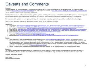 Caveats and Comments
1
Overview:
This is my analysis, not Stanford’s. My goal is to understand the trajectory of COVID. It is not confidential and can be freely shared. The R program code is
available at https://github.com/StevenLShafer/COVID19/. The daily analysis are available at https://1drv.ms/u/s!AuOyHP_aTIy7rowrt2AjGpWm_frnEQ?e=KBcNbh.
You are welcome to use the R code on GitHub for any purpose.
I am attempting to keep the analysis and commentary apolitical. I am now including partisan lean as a metric to help understand the epidemic. I occasionally point
out misrepresentations by government officials. I occasionally point out where government recommendations have placed Americans at increasing risk.
I try to provide a daily update in the morning, except Sundays. My analysis my be delayed by my clinical responsibilities as a Stanford anesthesiologist.
There is a lot of information on the figures. If something isn’t clear, please see the explanation on slide 2.
Data sources:
• USA Case Data: https://github.com/CSSEGISandData/COVID-19/raw/master/csse_covid_19_data/csse_covid_19_time_series/time_series_covid19_confirmed_US.csv
• USA Death Data: https://github.com/CSSEGISandData/COVID-19/raw/master/csse_covid_19_data/csse_covid_19_time_series/time_series_covid19_deaths_US.csv
• USA Testing and Hospitalization Data: https://raw.githubusercontent.com/COVID19Tracking/covid-tracking-data/master/data/states_daily_4pm_et.csv
• Global Case Data: https://github.com/CSSEGISandData/COVID-19/raw/master/csse_covid_19_data/csse_covid_19_time_series/time_series_covid19_confirmed_global.csv
• Global Death Data: https://github.com/CSSEGISandData/COVID-19/raw/master/csse_covid_19_data/csse_covid_19_time_series/time_series_covid19_deaths_global.csv
• Global Testing Data: https://raw.githubusercontent.com/owid/covid-19-data/master/public/data/owid-covid-data.csv
• Mobility Data: https://www.gstatic.com/covid19/mobility/Global_Mobility_Report.csv
• Partisan Lean: MIT Election Data and Science Lab: https://doi.org/10.7910/DVN/VOQCHQ/HEIJCQ
• Ensemble Model: https://github.com/reichlab/covid19-forecast-hub/raw/master/data-processed/COVIDhub-ensemble/2020-xx-xx-COVIDhub-ensemble.csv
Models:
1. Future projections of case numbers are based on the Gompertz function (https://en.wikipedia.org/wiki/Gompertz_function): log 𝑐𝑢𝑚𝑢𝑙𝑎𝑡𝑖𝑣𝑒 𝑐𝑎𝑠𝑒𝑠 =
𝑐𝑢𝑟𝑟𝑒𝑛𝑡 𝑐𝑎𝑠𝑒𝑠 + 𝑚𝑎𝑥𝑖𝑚𝑢𝑚 𝑐𝑎𝑠𝑒𝑠 − 𝑐𝑢𝑟𝑟𝑒𝑛𝑡 𝑐𝑎𝑠𝑒𝑠 1 − 𝑒−𝑘 𝑡 . This is a naïve asymptotic model. k is the rate constant, such that log(2) / k = time to 50%
rise. t is the number of days. Wikipedia The Gompertz function is estimated from the last 3 weeks of data for cumulative cases (red dots in the figures).
Deaths are predicted from a log linear regression of deaths over the past 21 days. For the US, and individual states, I am also including the 98% prediction
interval from the COVID-19 Forecast Hub (https://covid19forecasthub.org/).
2. The rate of change in daily cases and deaths is the slope of delta cases / day over the last 14 days, divided by the average number of cases.
Locations
The locations for the modeling are where Pamela and I have family and friends, locations of interest to friends and colleagues, or countries in the news (e.g.,
China, South Korea, Sweden, Brazil) or with significant economic impact on the United States (e.g., Japan, Canada, Mexico). Locations are easy to add.
Stay safe, well, resilient, and kind.
Steve Shafer
steven.shafer@Stanford.edu
 