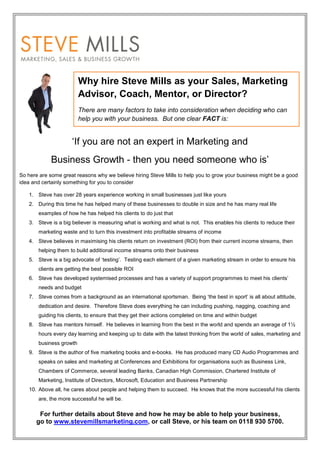 Why hire Steve Mills as your Sales, Marketing
                         Advisor, Coach, Mentor, or Director?
                         There are many factors to take into consideration when deciding who can
                         help you with your business. But one clear FACT is:


                     ‘If you are not an expert in Marketing and
            Business Growth - then you need someone who is’
So here are some great reasons why we believe hiring Steve Mills to help you to grow your business might be a good
idea and certainly something for you to consider

   1. Steve has over 28 years experience working in small businesses just like yours
   2. During this time he has helped many of these businesses to double in size and he has many real life
       examples of how he has helped his clients to do just that
   3. Steve is a big believer is measuring what is working and what is not. This enables his clients to reduce their
       marketing waste and to turn this investment into profitable streams of income
   4. Steve believes in maximising his clients return on investment (ROI) from their current income streams, then
       helping them to build additional income streams onto their business
   5. Steve is a big advocate of ‘testing’. Testing each element of a given marketing stream in order to ensure his
       clients are getting the best possible ROI
   6. Steve has developed systemised processes and has a variety of support programmes to meet his clients’
       needs and budget
   7. Steve comes from a background as an international sportsman. Being ‘the best in sport’ is all about attitude,
       dedication and desire. Therefore Steve does everything he can including pushing, nagging, coaching and
       guiding his clients, to ensure that they get their actions completed on time and within budget
   8. Steve has mentors himself. He believes in learning from the best in the world and spends an average of 1½
       hours every day learning and keeping up to date with the latest thinking from the world of sales, marketing and
       business growth
   9. Steve is the author of five marketing books and e-books. He has produced many CD Audio Programmes and
       speaks on sales and marketing at Conferences and Exhibitions for organisations such as Business Link,
       Chambers of Commerce, several leading Banks, Canadian High Commission, Chartered Institute of
       Marketing, Institute of Directors, Microsoft, Education and Business Partnership
   10. Above all, he cares about people and helping them to succeed. He knows that the more successful his clients
       are, the more successful he will be.

       For further details about Steve and how he may be able to help your business,
      go to www.stevemillsmarketing.com, or call Steve, or his team on 0118 930 5700.
 