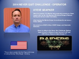 2014 NEVER QUIT CHALLENGE - OPERATOR 
STEVE SEAPKER 
Steve is a former U.S. Marine and previously served as a Team Leader with 1st Bn. 4th Marines STA (Scout Sniper) Platoon, having served our nation honorably. 
After leaving the Marine Corps, he continued to serve as a Police Officer. 
He served as a SWAT officer, SWAT Sniper, and Homicide Detective. 
“Tis our duty to protect this fine Flag so let’s keep on doing this duty.” Billy Waugh - Sending 
Steve is riding in the Never Quit Challenge Raiders team in honor of Marine Corps Service in OIF and OEF (Face, Cheese & Opie) Semper Fi 