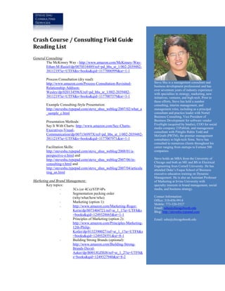 Crash Course / Consulting Field Guide
Reading List
General Consulting:
        The McKinsey Way - http://www.amazon.com/McKinsey-Way-
        Ethan-M-Rasiel/dp/0070534489/ref=pd_bbs_sr_1/002-2039482-
        3811219?ie=UTF8&s=books&qid=1177006999&sr=1-1

       Process Consultation (dry read):
       http://www.amazon.com/Process-Consultation-Revisited-            Steve Shu is a management consultant and
                                                                        business development professional and has
       Relationship-Addison-
                                                                        over seventeen years of industry experience
       Wesley/dp/020134596X/ref=pd_bbs_sr_1/002-2039482-                with specialties in strategy, marketing, new
       3811219?ie=UTF8&s=books&qid=1177007379&sr=1-1                    initiatives, ventures, and high-tech. Prior to
                                                                        these efforts, Steve has held a number
       Example Consulting-Style Presentation:                           consulting, interim management, and
       http://steveshu.typepad.com/steve_shus_weblog/2007/02/what_a     management roles, including as a principal
       _sample_c.html                                                   consultant and practice leader with Nortel
                                                                        Business Consulting, Vice President of
       Presentation Methods:                                            Business Development for software vendor
       Say It With Charts: http://www.amazon.com/Say-Charts-            FiveSight (acquired by Intalio), COO for social
                                                                        media company 21Publish, and management
       Executives-Visual-                                               consultant with Pittiglio Rabin Todd and
       Communication/dp/007136997X/ref=pd_bbs_sr_1/002-2039482-         McGrath (PRTM), the premier management
       3811219?ie=UTF8&s=books&qid=1177007971&sr=1-1                    consultancy to high-tech firms. Steve has
                                                                        consulted to numerous clients throughout his
       Facilitation Skills:                                             career ranging from startups to Fortune 500
       http://steveshu.typepad.com/steve_shus_weblog/2008/01/a-         companies.
       perspective-o.html and
       http://steveshu.typepad.com/steve_shus_weblog/2007/06/in-        Steve holds an MBA from the University of
                                                                        Chicago and both an ME and BS in Electrical
       consulting-t.html and
                                                                        Engineering from Cornell University. He has
       http://steveshu.typepad.com/steve_shus_weblog/2007/04/articula   attended Duke’s Fuqua School of Business
       ting_an.html                                                     executive education training on Dynamic
                                                                        Management. He is also an Assistant Professor
Marketing and Brand Management:                                         of Marketing at Irvine University with
        Key topics:                                                     specialty interests in brand management, social
                -      3Cs (or 4Cs)/STP/4Ps                             media, and business strategy.
                -      Segmentation pecking order
                       (why/what/how/who)                               Contact Information:
                -      Marketing (option 1):                            Office: 310-856-9914
                                                                        Mobile: 773-320-5527
                -      http://www.amazon.com/Marketing-Roger-           Email: sshu@chicagobooth.edu
                       Kerin/dp/0073404721/ref=sr_1_1?ie=UTF8&s         Blog: http://steveshu.typepad.com
                       =books&qid=1249328665&sr=1-1
                -      Principles of Marketing (option 2):              Email: sshu@chicagobooth.edu
                       http://www.amazon.com/Principles-Marketing-
                       12th-Philip-
                       Kotler/dp/0132390027/ref=sr_1_1?ie=UTF8&s
                       =books&qid=1249328551&sr=8-1
                -      Building Strong Brands (optional):
                       http://www.amazon.com/Building-Strong-
                       Brands-David-
                       Aaker/dp/B001JGZHJ8/ref=sr_1_2?ie=UTF8&
                       s=books&qid=1249327940&sr=8-2
 