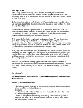 The tripin 2013
The Young Ambassadors trip will be to India, hosted by the international
development charity Oxfam and will take place during February/March 2013.
Pupils will need to be accompanied by a teacher and be given permission to miss
school, if necessary.

Oxfam is an international confederation of 17 organizations networked together in
92 countries, as part of a global movement for change, to build a future free from
the injustice of poverty.

Oxfam GB runs education programmes in 8 countries in Africa and Asia. Our
work focuses on three priorities; promoting education for girls and marginalised
communities, supporting community involvement in education and ensuring
government accountability and budget transparency.

This means Oxfam helps people build and equip schools. We train teachers to
staff them and fight against attitudes and beliefs that prevent girls and
marginalised children from completing their education. We also help communities
lobby for government support to get more children into local schools, and to hold
governments accountable on the delivery of quality education.

The Young Ambassadors will visit Oxfam India projects in and around the capital
city Delhi. We hope they will have the opportunity to visit slum communities and
meet children and their families; attend classes at a government school; meet
child campaigners and working children; and visit an informal education project
for working children.

The visit will provide an exciting opportunity for the Young Ambassadors to
experience and evaluate at first hand India’s progress towards providing a quality
education for all and the significant barriers that remain in making this target a
reality.


How to apply:

All 4 requirements below must be completed for a school to be considered
for this award.

Pupils to supply the following:

   1.Two named pupils (selected by the teacher)to produce a joint presentation
   (either as a Film or Audio/slide show)
   to include:
   - an illustration of how their school has been involved in the Send My Friend
   to School campaign this year
   - details of what personal skills they would bring to the fact-finding mission
   overseas and their role as Ambassadors in speaking to media, their peers
   and politicians on their return.
 