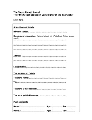 The Steve Sinnott Award
– for the Global Education Campaigner of the Year 2013

Entry form


School Contact Details

Name of School:……………………………………………………….

Background information: (type of school, no. of students, % free school
meals)
…………………………………………………………………………….

…………………………………………………………………………….

…………………………………………………………………………….


Address: ……………………………………………………………….

……………………………………………………………………………


School Tel No.…………………………………………………………


Teacher Contact Details

Teacher’s Name:………………………………………………………

Title:……………………………………………………………………..


Teacher’s E-mail address:………………………………………….


Teacher’s Mobile Phone no:……………………………………….


Pupil applicants

Name 1:…………………………………                   Age: ……………… Sex: …………..

Name 2:…………………………………                   Age: ……………… Sex: ………….
 