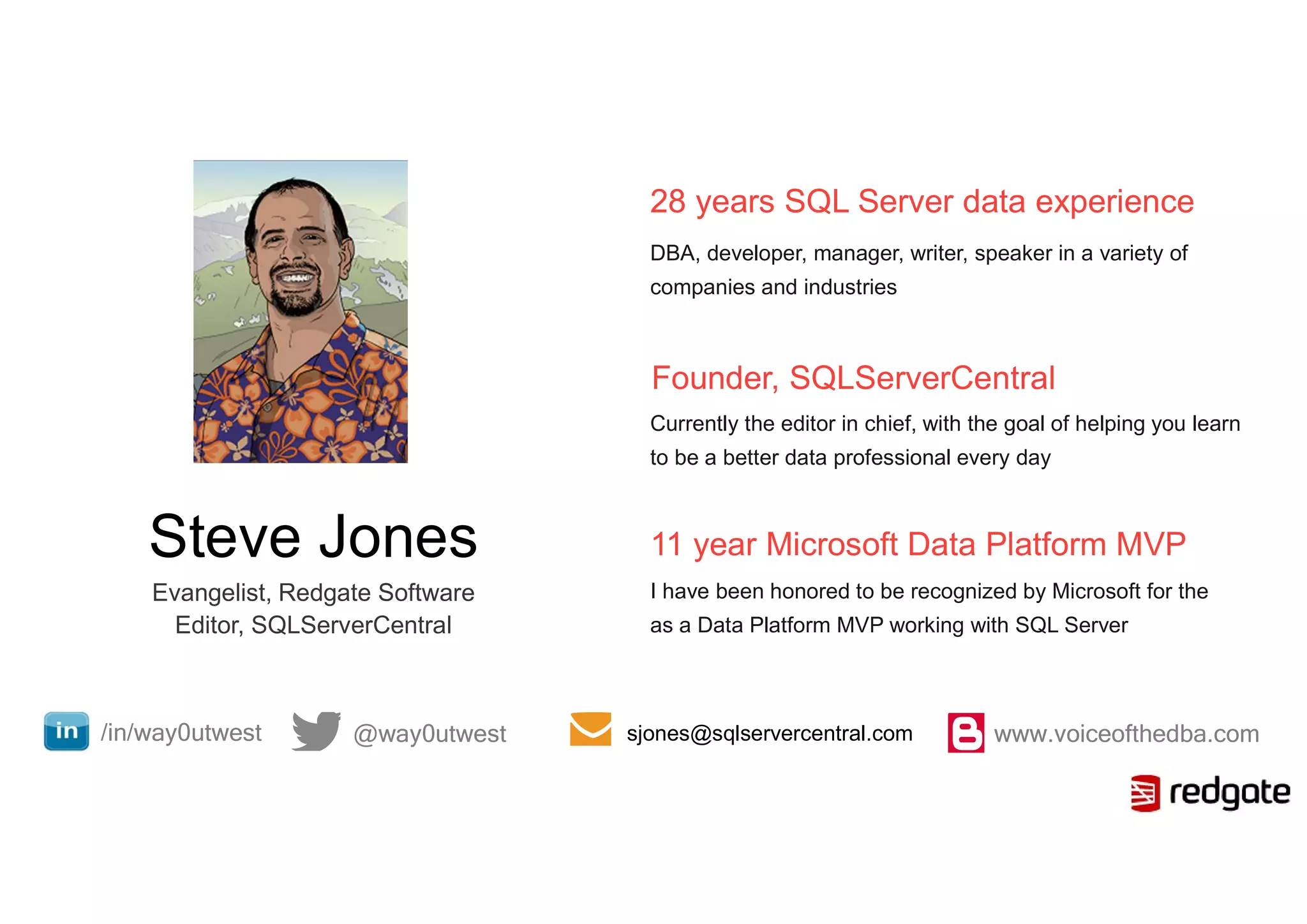 Steve Jones
Evangelist, Redgate Software
Editor, SQLServerCentral
28 years SQL Server data experience
DBA, developer, manager, writer, speaker in a variety of
companies and industries
Founder, SQLServerCentral
Currently the editor in chief, with the goal of helping you learn
to be a better data professional every day
11 year Microsoft Data Platform MVP
I have been honored to be recognized by Microsoft for the
as a Data Platform MVP working with SQL Server
@way0utwest/in/way0utwest www.voiceofthedba.comsjones@sqlservercentral.com
 