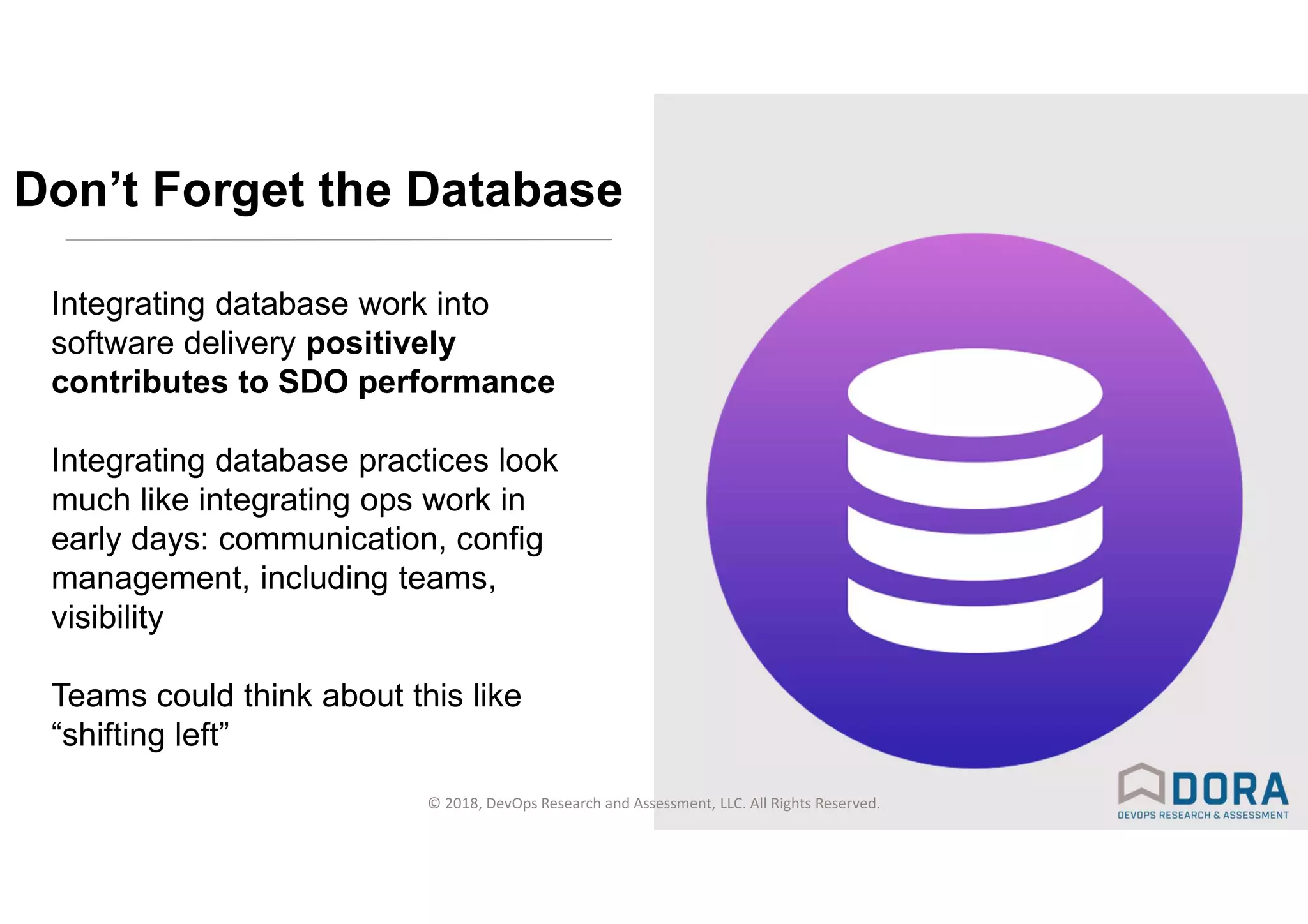 © 2018, DevOps Research and Assessment, LLC. All Rights Reserved.
Don’t Forget the Database
Integrating database work into
software delivery positively
contributes to SDO performance
Integrating database practices look
much like integrating ops work in
early days: communication, config
management, including teams,
visibility
Teams could think about this like
“shifting left”
 