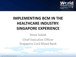 IMPLEMENTING BCM IN THE 
HEALTHCARE INDUSTRY: 
SINGAPORE EXPERIENCE 
Steve Sobak 
Chief Executive Officer 
Singapore Cord Blood Bank 
 