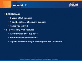 Asterisk 11

§  LTS Release
    §  5 years of full support
    §  1 additional year of security support
    §  Takes you to 2018
§  LTS = Stability NOT Features
    §  Architectural-level bug fixes
    §  Performance enhancements
    §  Significant refactoring of existing features / functions




                 Creative Innovation – Customer Satisfaction – Continual Quality Improvement   12
 