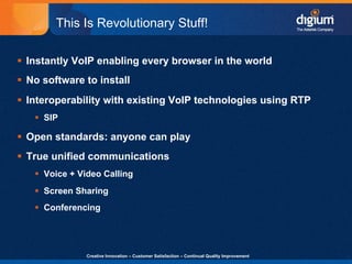 This Is Revolutionary Stuff!

§  Instantly VoIP enabling every browser in the world
§  No software to install
§  Interoperability with existing VoIP technologies using RTP
    §  SIP

§  Open standards: anyone can play
§  True unified communications
    §  Voice + Video Calling
    §  Screen Sharing
    §  Conferencing




                 Creative Innovation – Customer Satisfaction – Continual Quality Improvement   16
 