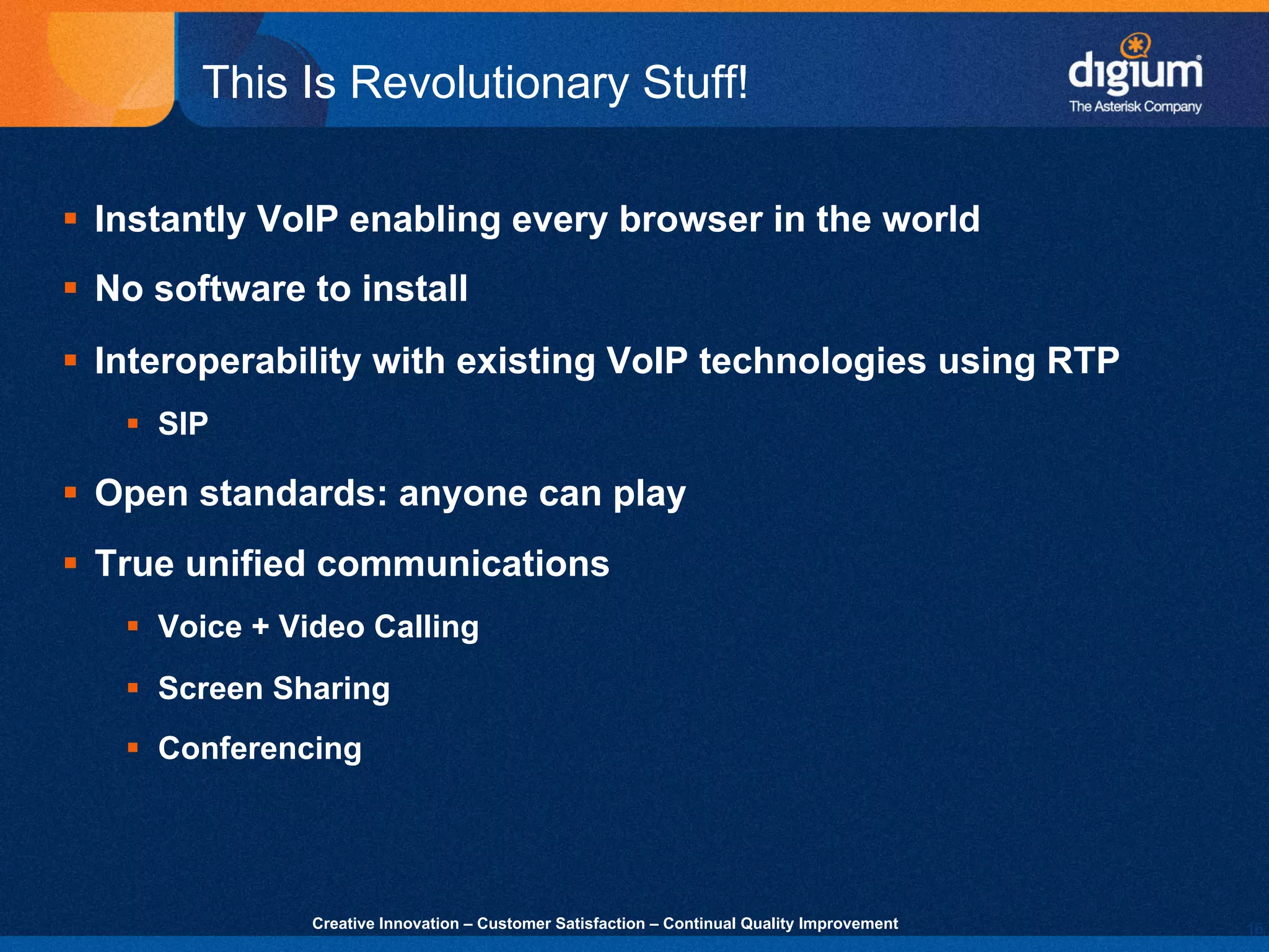 16
Creative Innovation – Customer Satisfaction – Continual Quality Improvement
This Is Revolutionary Stuff!
§ Instantly VoIP enabling every browser in the world
§ No software to install
§ Interoperability with existing VoIP technologies using RTP
§ SIP
§ Open standards: anyone can play
§ True unified communications
§ Voice + Video Calling
§ Screen Sharing
§ Conferencing
 
