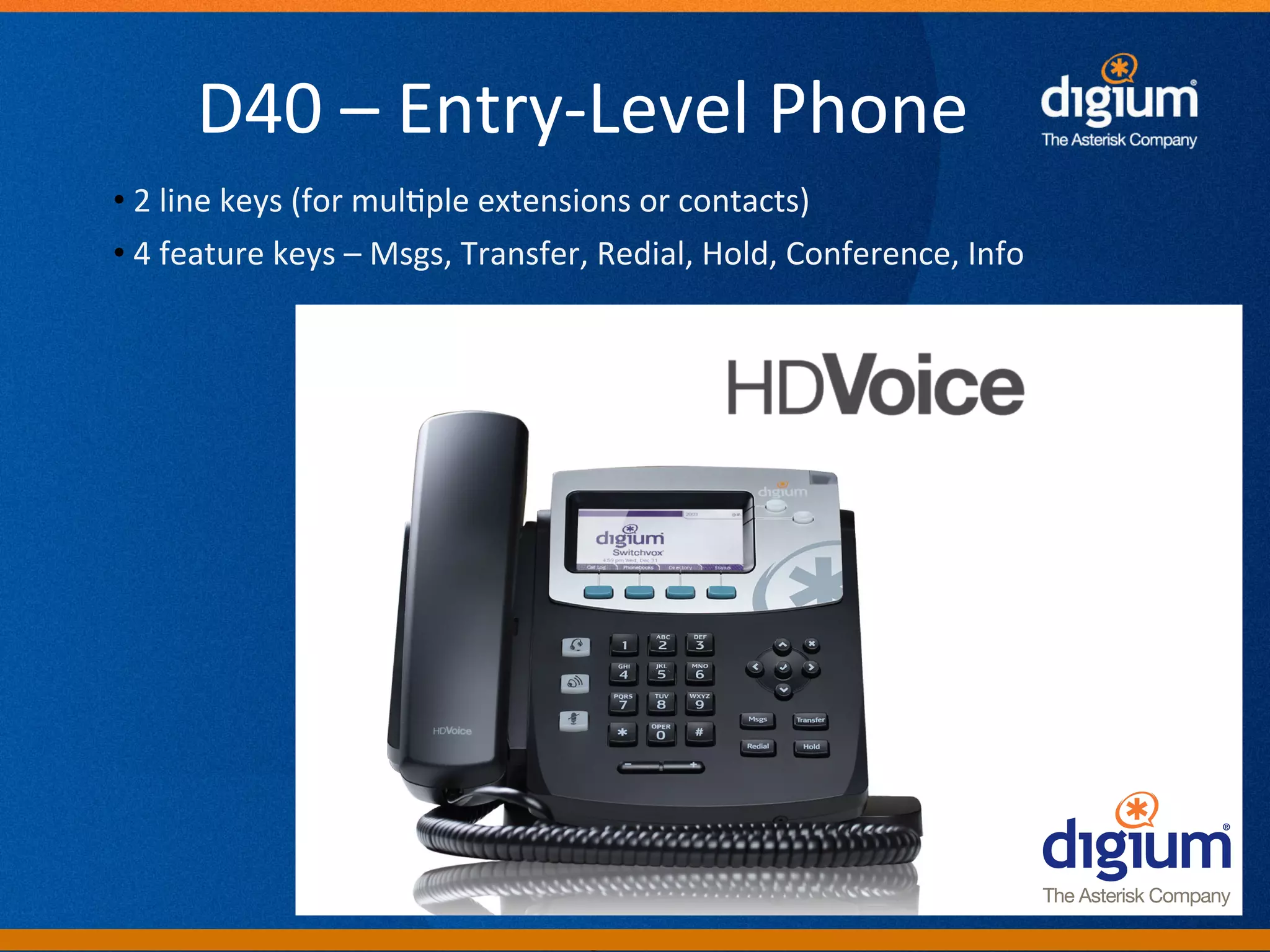 D40	
  –	
  Entry-­‐Level	
  Phone	
  
• 	
  2	
  line	
  keys	
  (for	
  mul-ple	
  extensions	
  or	
  contacts)	
  
• 	
  4	
  feature	
  keys	
  –	
  Msgs,	
  Transfer,	
  Redial,	
  Hold,	
  Conference,	
  Info	
  
	
  




                                                  Digium	
  Conﬁden-al	
  
 