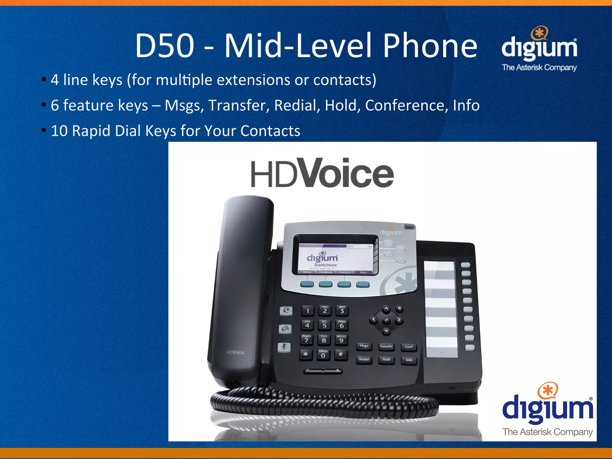 D50	
  -­‐	
  Mid-­‐Level	
  Phone	
  
• 	
  4	
  line	
  keys	
  (for	
  mul-ple	
  extensions	
  or	
  contacts)	
  
• 	
  6	
  feature	
  keys	
  –	
  Msgs,	
  Transfer,	
  Redial,	
  Hold,	
  Conference,	
  Info	
  
• 	
  10	
  Rapid	
  Dial	
  Keys	
  for	
  Your	
  Contacts	
  	
  




                                                            Digium	
  Conﬁden-al	
  
 