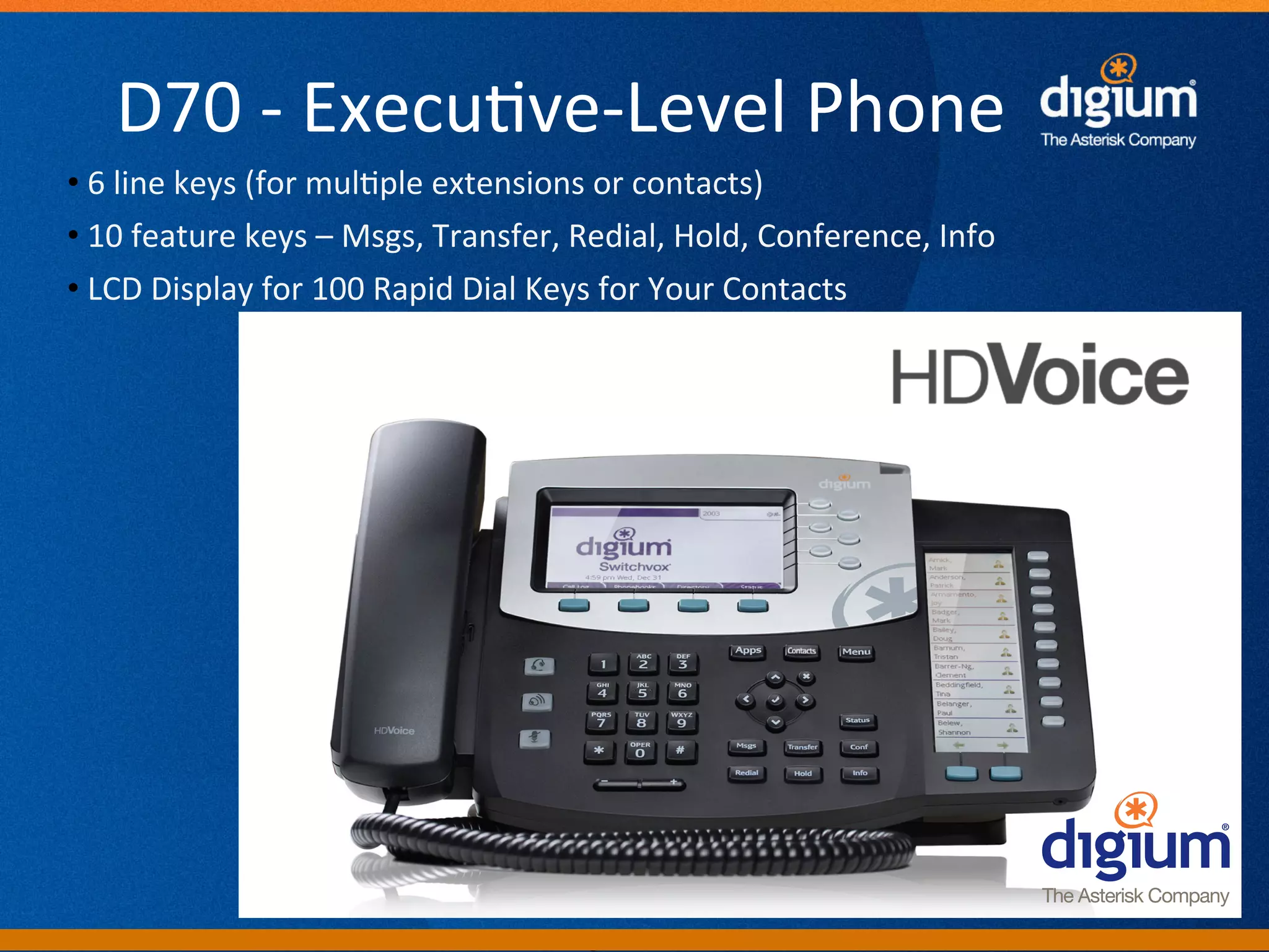 D70	
  -­‐	
  Execu-ve-­‐Level	
  Phone	
  
• 	
  6	
  line	
  keys	
  (for	
  mul-ple	
  extensions	
  or	
  contacts)	
  
• 	
  10	
  feature	
  keys	
  –	
  Msgs,	
  Transfer,	
  Redial,	
  Hold,	
  Conference,	
  Info	
  
• 	
  LCD	
  Display	
  for	
  100	
  Rapid	
  Dial	
  Keys	
  for	
  Your	
  Contacts	
  	
  




                                                      Digium	
  Conﬁden-al	
  
 