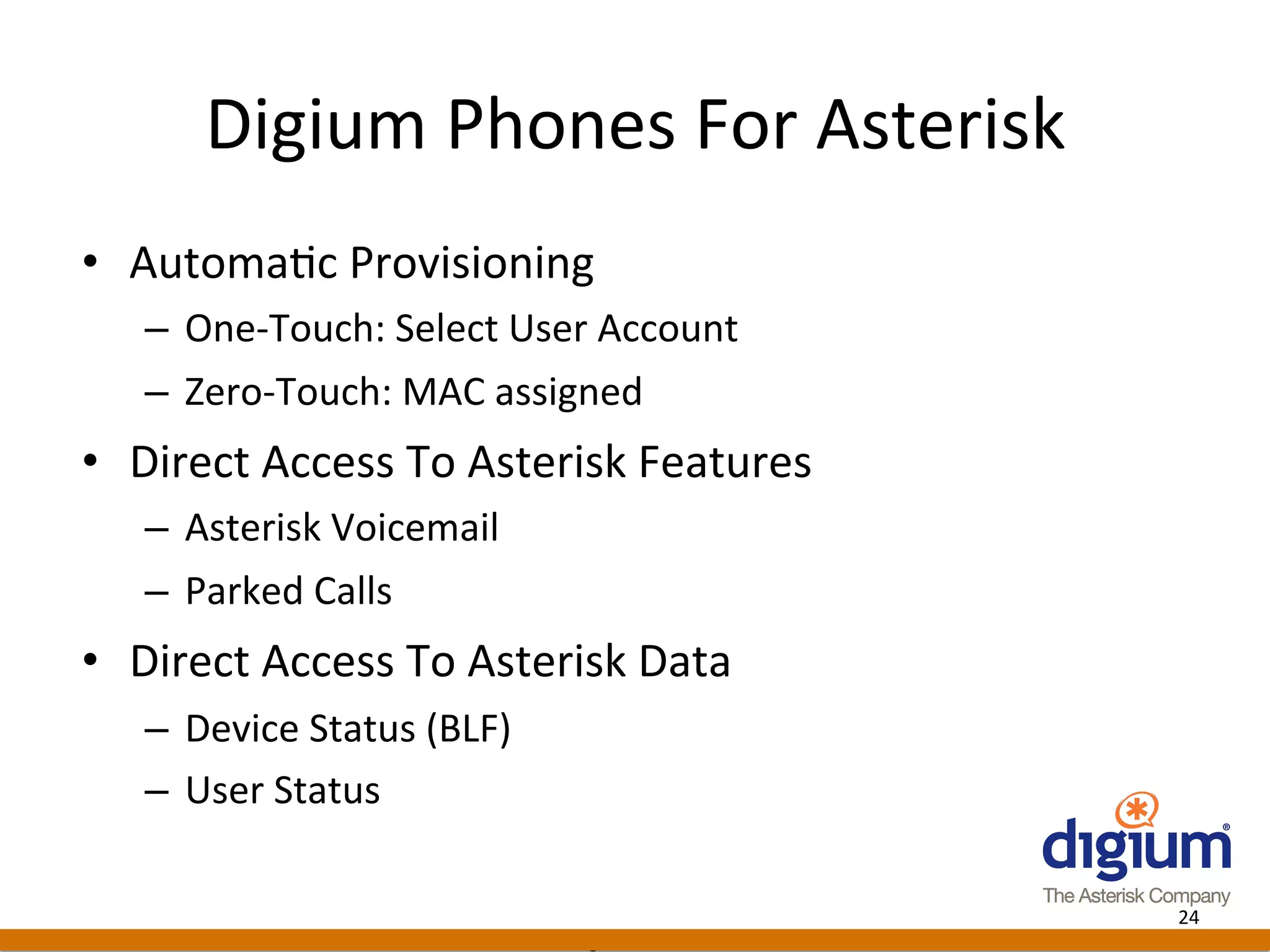 Digium	
  Phones	
  For	
  Asterisk	
  
•  Automa-c	
  Provisioning	
  
    –  One-­‐Touch:	
  Select	
  User	
  Account	
  
    –  Zero-­‐Touch:	
  MAC	
  assigned	
  
•  Direct	
  Access	
  To	
  Asterisk	
  Features	
  
    –  Asterisk	
  Voicemail	
  
    –  Parked	
  Calls	
  
•  Direct	
  Access	
  To	
  Asterisk	
  Data	
  
    –  Device	
  Status	
  (BLF)	
  
    –  User	
  Status	
  

                                                                  24	
  
                                       Digium	
  Conﬁden-al	
  
 