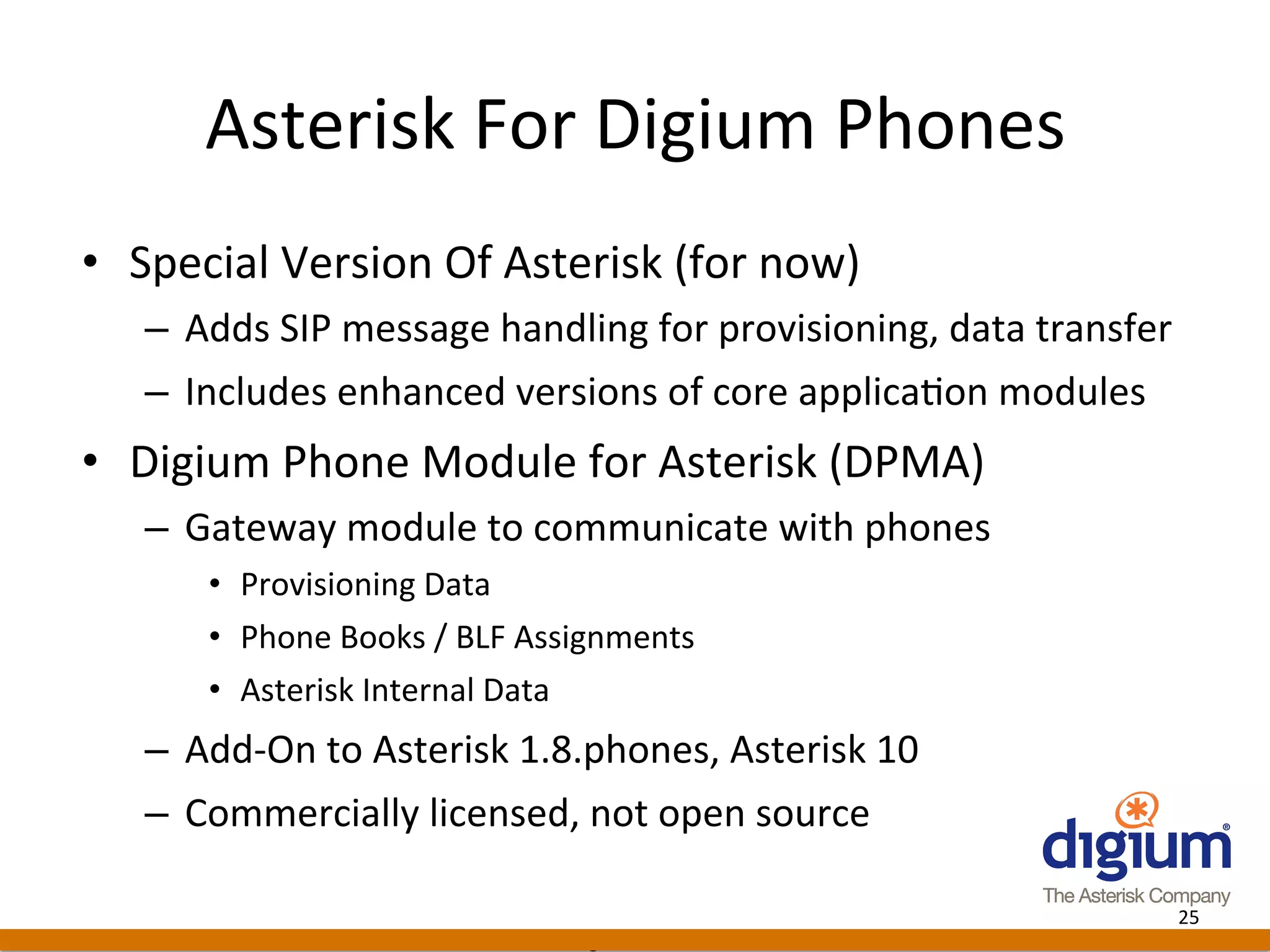 Asterisk	
  For	
  Digium	
  Phones	
  
•  Special	
  Version	
  Of	
  Asterisk	
  (for	
  now)	
  
    –  Adds	
  SIP	
  message	
  handling	
  for	
  provisioning,	
  data	
  transfer	
  
    –  Includes	
  enhanced	
  versions	
  of	
  core	
  applica-on	
  modules	
  
•  Digium	
  Phone	
  Module	
  for	
  Asterisk	
  (DPMA)	
  
    –  Gateway	
  module	
  to	
  communicate	
  with	
  phones	
  
         •  Provisioning	
  Data	
  
         •  Phone	
  Books	
  /	
  BLF	
  Assignments	
  
         •  Asterisk	
  Internal	
  Data	
  
    –  Add-­‐On	
  to	
  Asterisk	
  1.8.phones,	
  Asterisk	
  10	
  
    –  Commercially	
  licensed,	
  not	
  open	
  source	
  

                                                                                        25	
  
                                            Digium	
  Conﬁden-al	
  
 