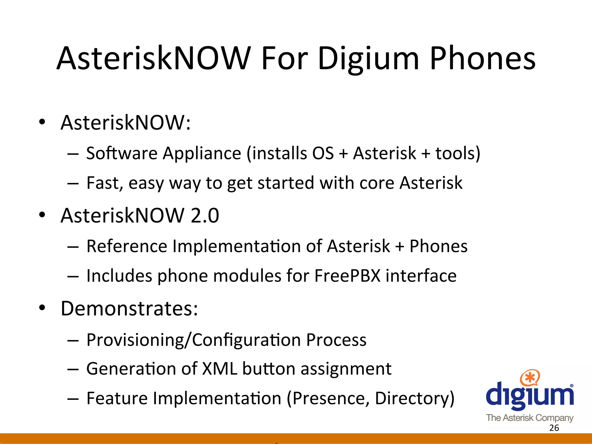 AsteriskNOW	
  For	
  Digium	
  Phones	
  
•  AsteriskNOW:	
  
   –  SoJware	
  Appliance	
  (installs	
  OS	
  +	
  Asterisk	
  +	
  tools)	
  
   –  Fast,	
  easy	
  way	
  to	
  get	
  started	
  with	
  core	
  Asterisk	
  
•  AsteriskNOW	
  2.0	
  
   –  Reference	
  Implementa-on	
  of	
  Asterisk	
  +	
  Phones	
  
   –  Includes	
  phone	
  modules	
  for	
  FreePBX	
  interface	
  
•  Demonstrates:	
  
   –  Provisioning/Conﬁgura-on	
  Process	
  
   –  Genera-on	
  of	
  XML	
  buAon	
  assignment	
  
   –  Feature	
  Implementa-on	
  (Presence,	
  Directory)	
  
                                                                                     26	
  
                                        Digium	
  Conﬁden-al	
  
 