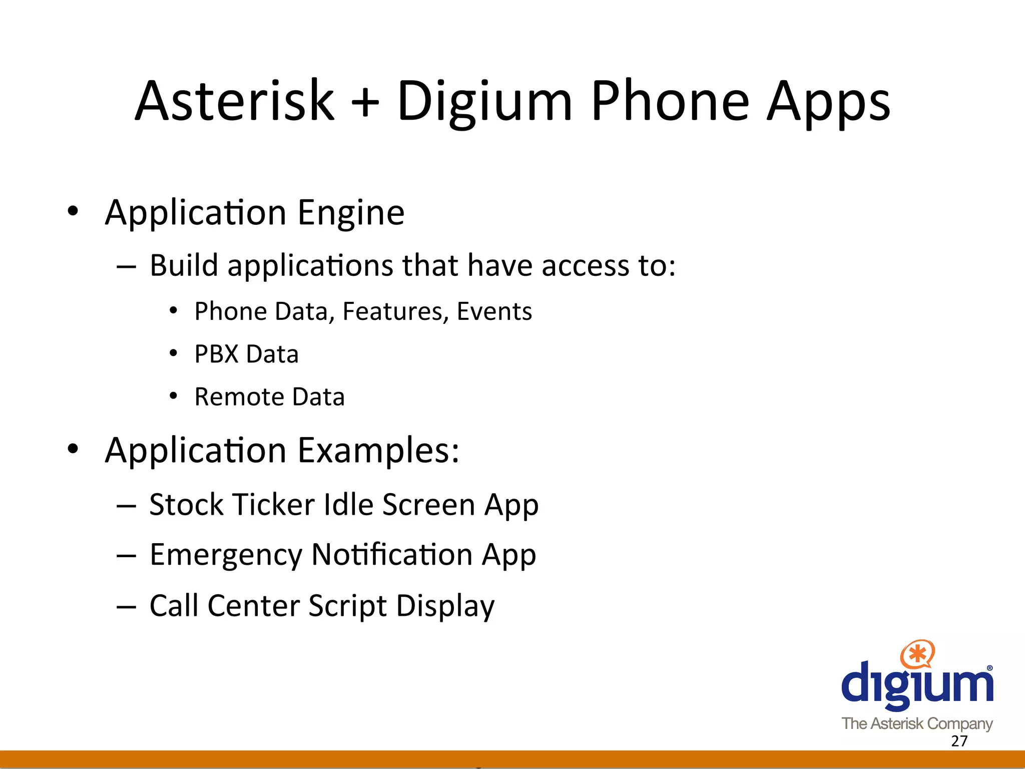 Asterisk	
  +	
  Digium	
  Phone	
  Apps	
  
•  Applica-on	
  Engine	
  
   –  Build	
  applica-ons	
  that	
  have	
  access	
  to:	
  
        •  Phone	
  Data,	
  Features,	
  Events	
  
        •  PBX	
  Data	
  
        •  Remote	
  Data	
  

•  Applica-on	
  Examples:	
  
   –  Stock	
  Ticker	
  Idle	
  Screen	
  App	
  
   –  Emergency	
  No-ﬁca-on	
  App	
  
   –  Call	
  Center	
  Script	
  Display	
  


                                                                     27	
  
                                          Digium	
  Conﬁden-al	
  
 