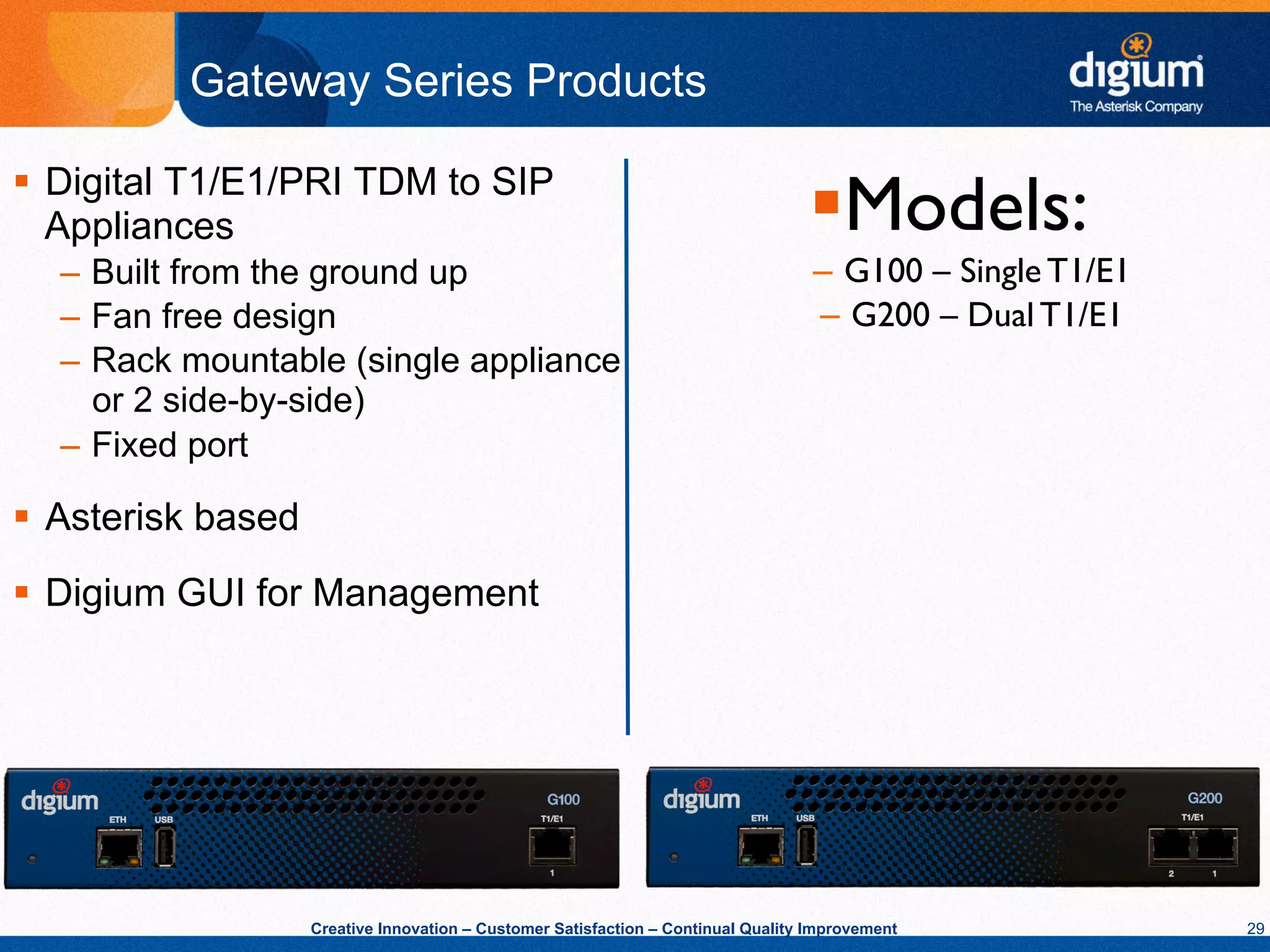 Gateway Series Products

§  Digital T1/E1/PRI TDM to SIP
    Appliances                                                                      § Models:
                                                                                             	

  –  Built from the ground up                                                        –  G100 – Single T1/E1 	

  –  Fan free design                                                                 –  G200 – Dual T1/E1 	

  –  Rack mountable (single appliance
     or 2 side-by-side)
  –  Fixed port

§  Asterisk based
§  Digium GUI for Management




                     Creative Innovation – Customer Satisfaction – Continual Quality Improvement                  29
 