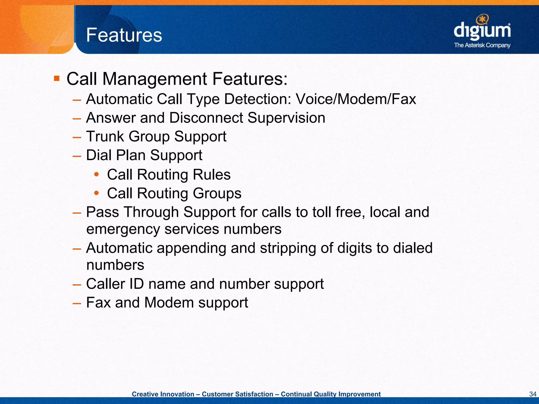Features

§  Call Management Features:
  –  Automatic Call Type Detection: Voice/Modem/Fax
  –  Answer and Disconnect Supervision
  –  Trunk Group Support
  –  Dial Plan Support
      Ÿ  Call Routing Rules
      Ÿ  Call Routing Groups
  –  Pass Through Support for calls to toll free, local and
     emergency services numbers
  –  Automatic appending and stripping of digits to dialed
     numbers
  –  Caller ID name and number support
  –  Fax and Modem support




           Creative Innovation – Customer Satisfaction – Continual Quality Improvement   34
 