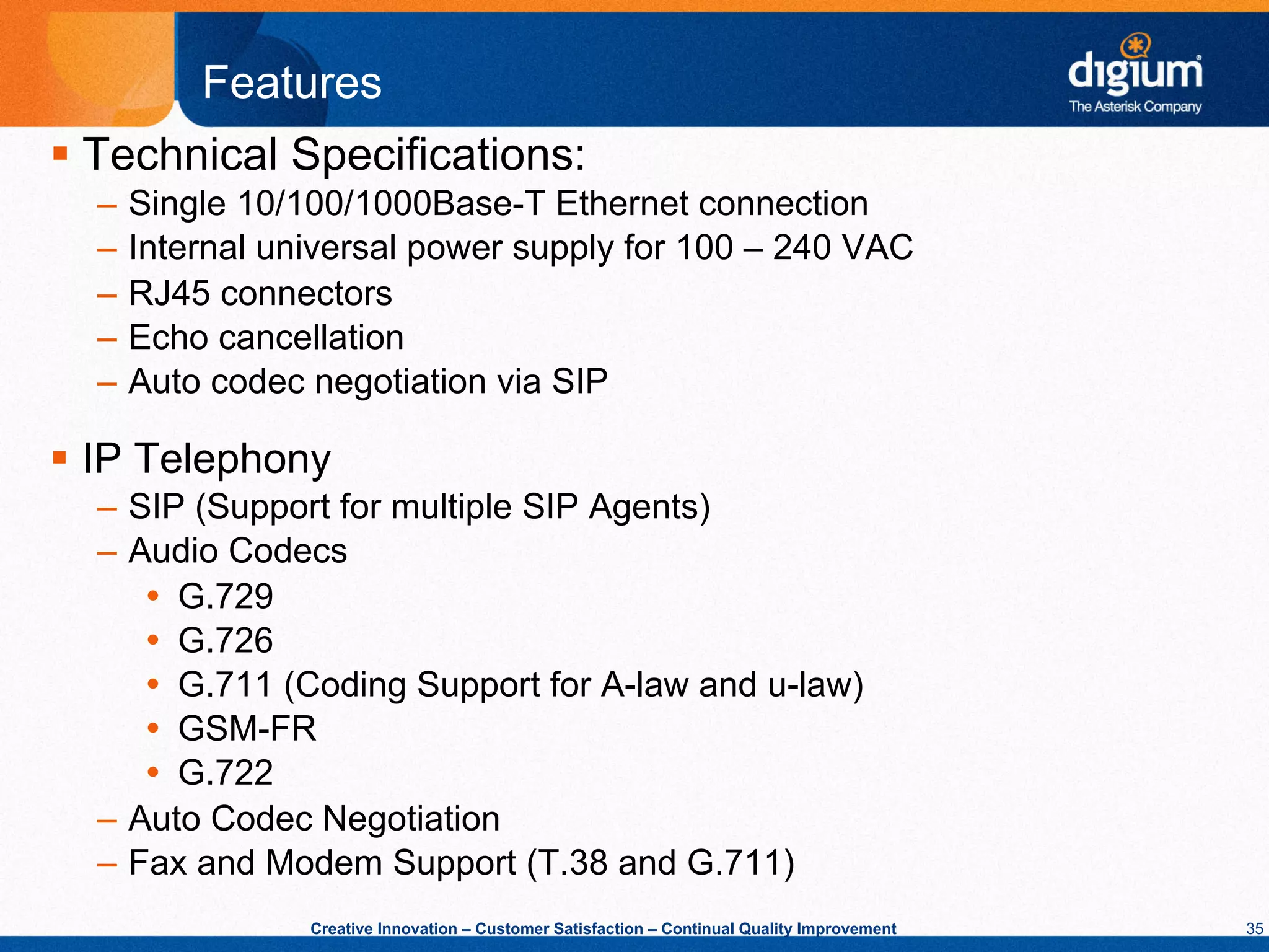 Features
§  Technical Specifications:
  –  Single 10/100/1000Base-T Ethernet connection
  –  Internal universal power supply for 100 – 240 VAC
  –  RJ45 connectors
  –  Echo cancellation
  –  Auto codec negotiation via SIP

§  IP Telephony
  –  SIP (Support for multiple SIP Agents)
  –  Audio Codecs
      Ÿ  G.729
      Ÿ  G.726
      Ÿ  G.711 (Coding Support for A-law and u-law)
      Ÿ  GSM-FR
      Ÿ  G.722
  –  Auto Codec Negotiation
  –  Fax and Modem Support (T.38 and G.711)
               Creative Innovation – Customer Satisfaction – Continual Quality Improvement   35
 