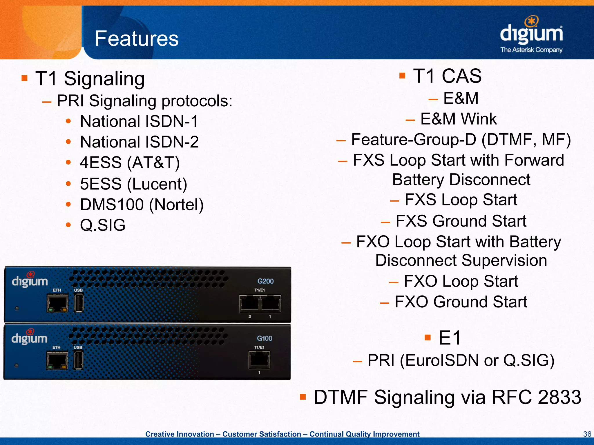 Features
§  T1 Signaling                                                                        §  T1 CAS
  –  PRI Signaling protocols:                                                         –  E&M
      Ÿ  National ISDN-1                                                         –  E&M Wink
      Ÿ  National ISDN-2                                              –  Feature-Group-D (DTMF, MF)
      Ÿ  4ESS (AT&T)                                                  –  FXS Loop Start with Forward
      Ÿ  5ESS (Lucent)                                                        Battery Disconnect
      Ÿ  DMS100 (Nortel)                                                      –  FXS Loop Start
      Ÿ  Q.SIG                                                              –  FXS Ground Start
                                                                        –  FXO Loop Start with Battery
                                                                             Disconnect Supervision
                                                                               –  FXO Loop Start
                                                                             –  FXO Ground Start

                                                                                                 §  E1
                                                                           –  PRI (EuroISDN or Q.SIG)

                                                            §  DTMF Signaling via RFC 2833
                   Creative Innovation – Customer Satisfaction – Continual Quality Improvement            36
 