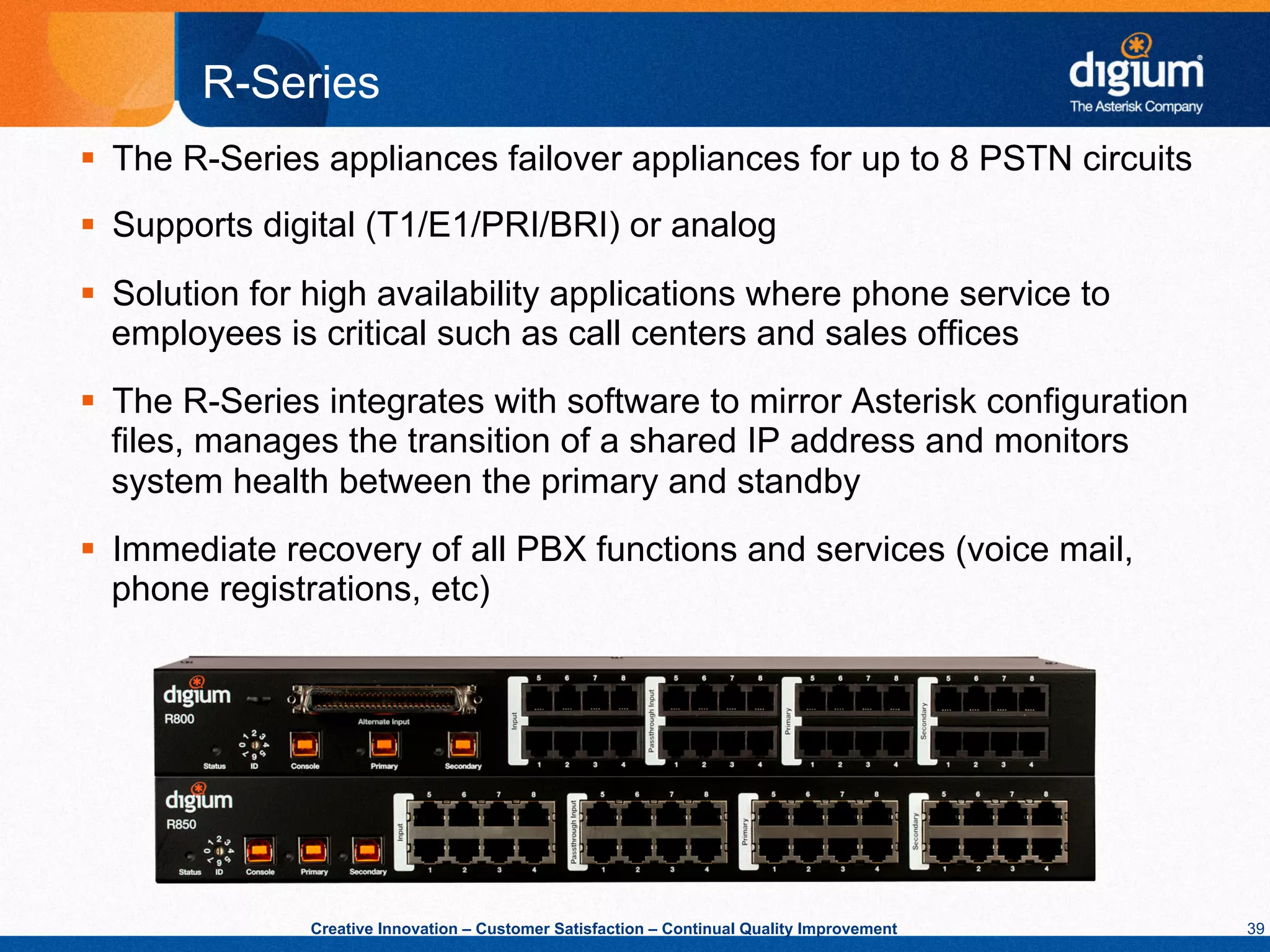 R-Series
§  The R-Series appliances failover appliances for up to 8 PSTN circuits
§  Supports digital (T1/E1/PRI/BRI) or analog
§  Solution for high availability applications where phone service to
    employees is critical such as call centers and sales offices
§  The R-Series integrates with software to mirror Asterisk configuration
    files, manages the transition of a shared IP address and monitors
    system health between the primary and standby
§  Immediate recovery of all PBX functions and services (voice mail,
    phone registrations, etc)




               Creative Innovation – Customer Satisfaction – Continual Quality Improvement   39
 