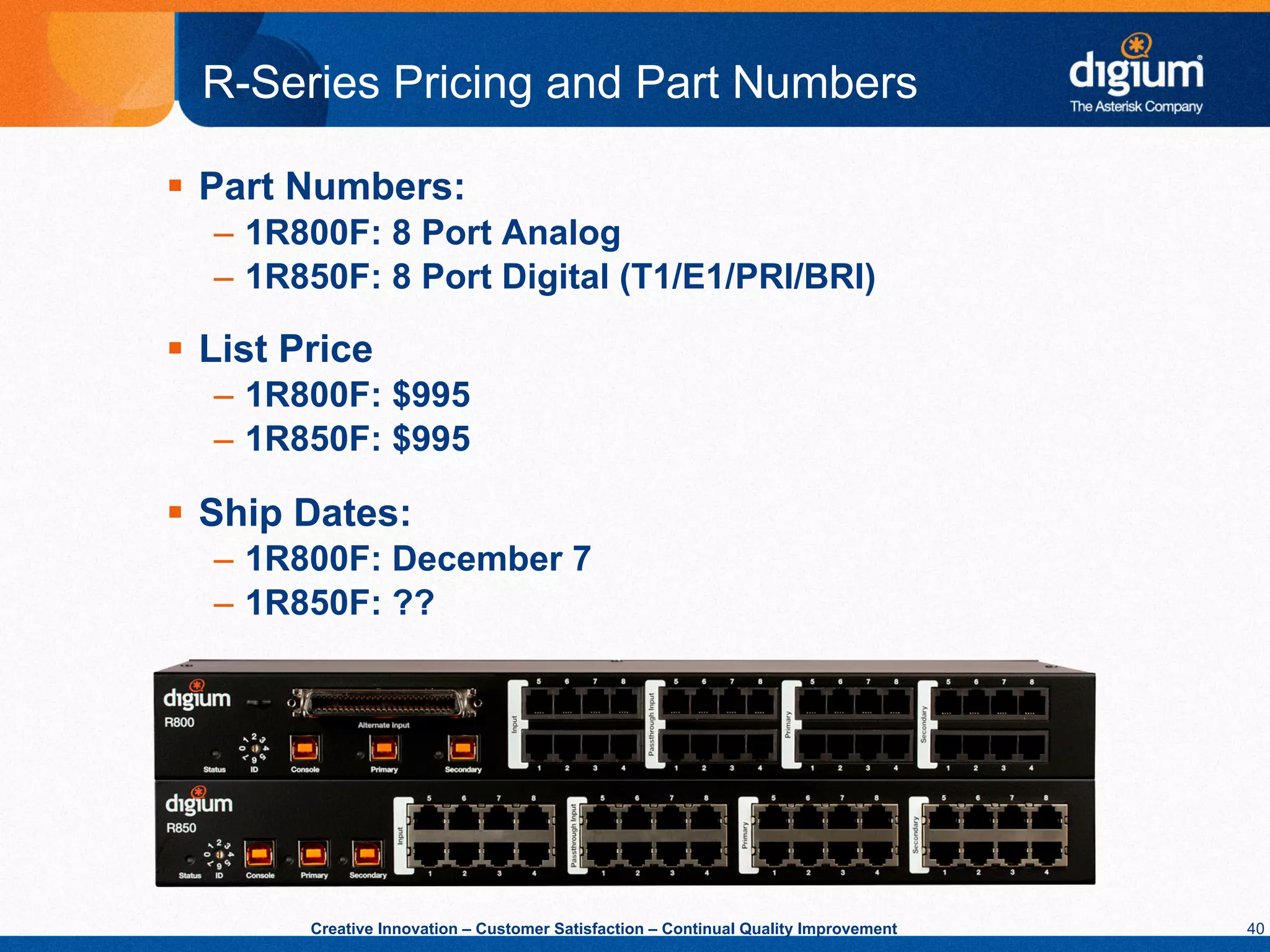 R-Series Pricing and Part Numbers

§  Part Numbers:
   –  1R800F: 8 Port Analog
   –  1R850F: 8 Port Digital (T1/E1/PRI/BRI)

§  List Price
   –  1R800F: $995
   –  1R850F: $995

§  Ship Dates:
   –  1R800F: December 7
   –  1R850F: ??




         Creative Innovation – Customer Satisfaction – Continual Quality Improvement   40
 