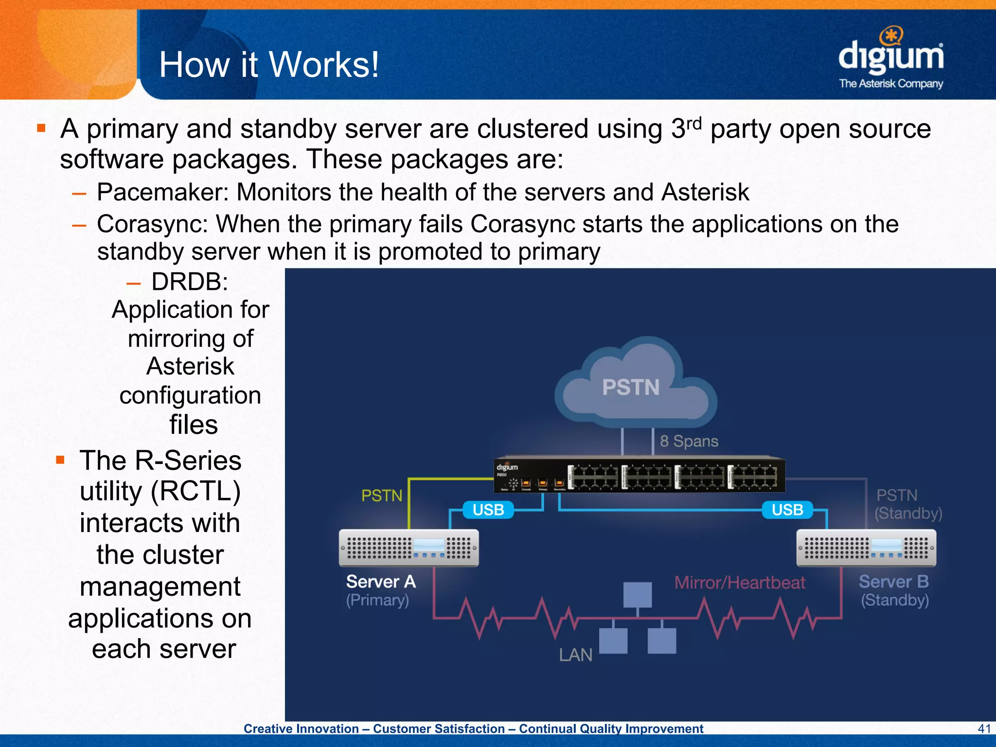 How it Works!
§  A primary and standby server are clustered using 3rd party open source
    software packages. These packages are:
   –  Pacemaker: Monitors the health of the servers and Asterisk
   –  Corasync: When the primary fails Corasync starts the applications on the
      standby server when it is promoted to primary
         –  DRDB:
       Application for
         mirroring of
           Asterisk
        configuration
               files
 §  The R-Series
     utility (RCTL)
     interacts with
       the cluster
     management
   applications on
      each server

                   Creative Innovation – Customer Satisfaction – Continual Quality Improvement   41
 