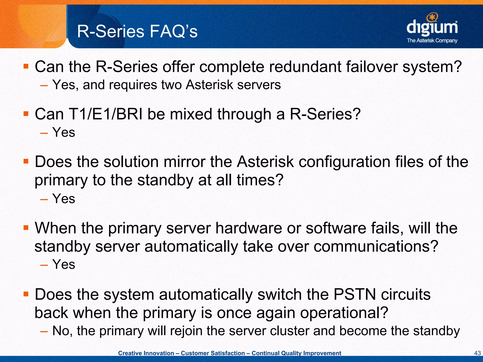 R-Series FAQ’s
§  Can the R-Series offer complete redundant failover system?
  –  Yes, and requires two Asterisk servers

§  Can T1/E1/BRI be mixed through a R-Series?
  –  Yes

§  Does the solution mirror the Asterisk configuration files of the
    primary to the standby at all times?
  –  Yes

§  When the primary server hardware or software fails, will the
    standby server automatically take over communications?
  –  Yes

§  Does the system automatically switch the PSTN circuits
    back when the primary is once again operational?
  –  No, the primary will rejoin the server cluster and become the standby
               Creative Innovation – Customer Satisfaction – Continual Quality Improvement   43
 