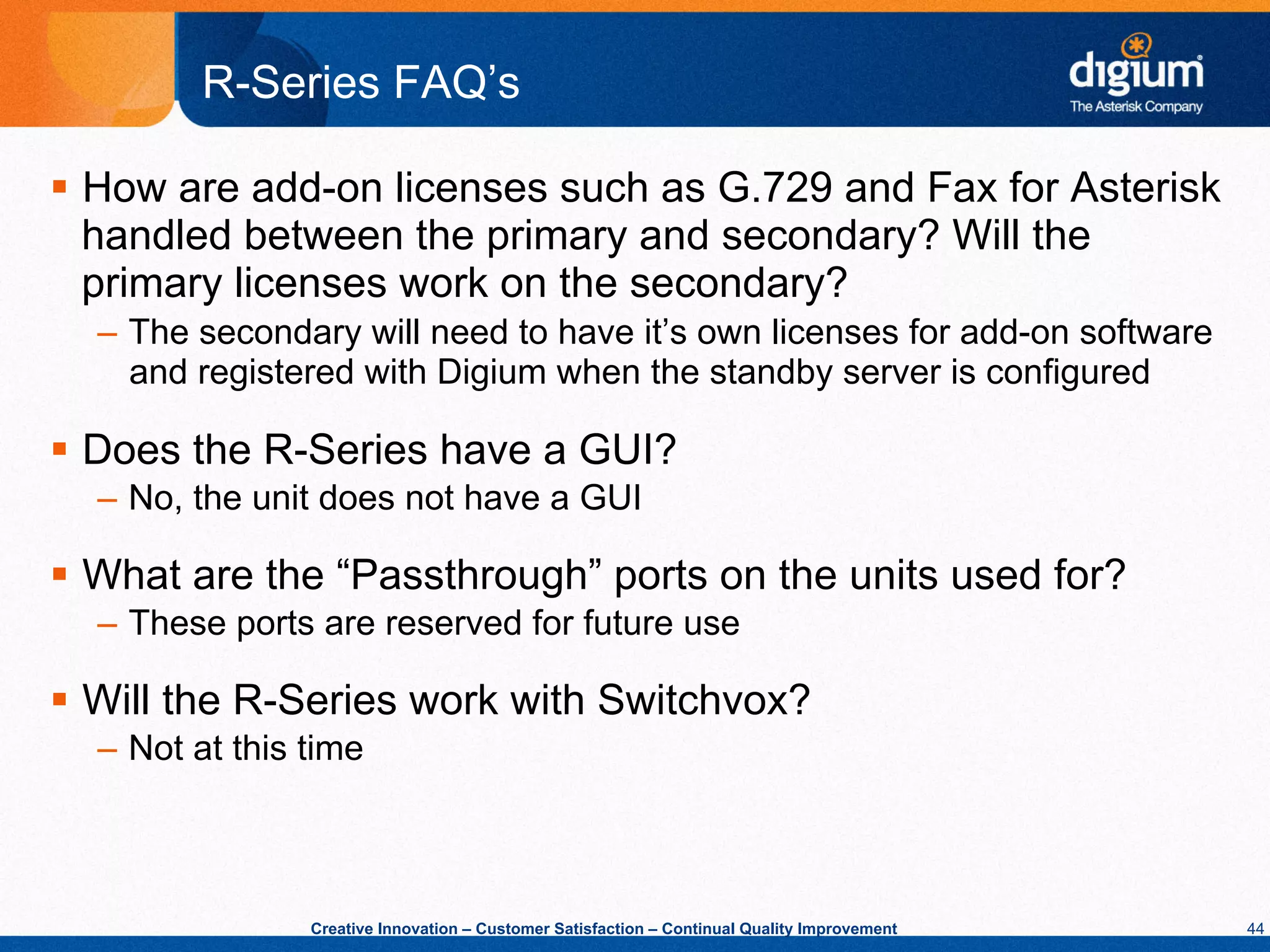 R-Series FAQ’s

§  How are add-on licenses such as G.729 and Fax for Asterisk
    handled between the primary and secondary? Will the
    primary licenses work on the secondary?
  –  The secondary will need to have it’s own licenses for add-on software
     and registered with Digium when the standby server is configured

§  Does the R-Series have a GUI?
  –  No, the unit does not have a GUI

§  What are the “Passthrough” ports on the units used for?
  –  These ports are reserved for future use

§  Will the R-Series work with Switchvox?
  –  Not at this time



                 Creative Innovation – Customer Satisfaction – Continual Quality Improvement   44
 