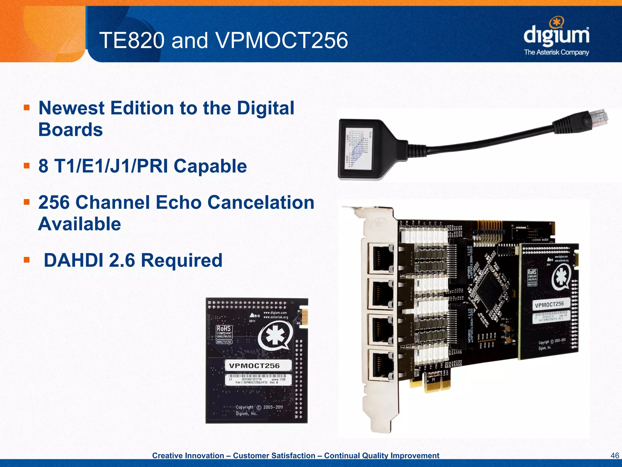 TE820 and VPMOCT256

§  Newest Edition to the Digital
    Boards
§  8 T1/E1/J1/PRI Capable
§  256 Channel Echo Cancelation
    Available
§  DAHDI 2.6 Required




               Creative Innovation – Customer Satisfaction – Continual Quality Improvement   46
 