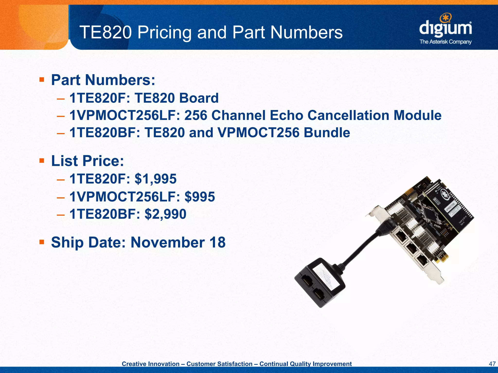 TE820 Pricing and Part Numbers

§  Part Numbers:
   –  1TE820F: TE820 Board
   –  1VPMOCT256LF: 256 Channel Echo Cancellation Module
   –  1TE820BF: TE820 and VPMOCT256 Bundle

§  List Price:
   –  1TE820F: $1,995
   –  1VPMOCT256LF: $995
   –  1TE820BF: $2,990

§  Ship Date: November 18




              Creative Innovation – Customer Satisfaction – Continual Quality Improvement   47
 
