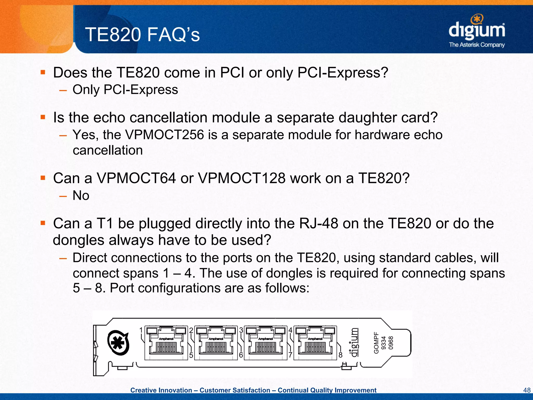 TE820 FAQ’s
§  Does the TE820 come in PCI or only PCI-Express?
   –  Only PCI-Express

§  Is the echo cancellation module a separate daughter card?
   –  Yes, the VPMOCT256 is a separate module for hardware echo
      cancellation

§  Can a VPMOCT64 or VPMOCT128 work on a TE820?
   –  No

§  Can a T1 be plugged directly into the RJ-48 on the TE820 or do the
    dongles always have to be used?
   –  Direct connections to the ports on the TE820, using standard cables, will
      connect spans 1 – 4. The use of dongles is required for connecting spans
      5 – 8. Port configurations are as follows:




               Creative Innovation – Customer Satisfaction – Continual Quality Improvement   48
 