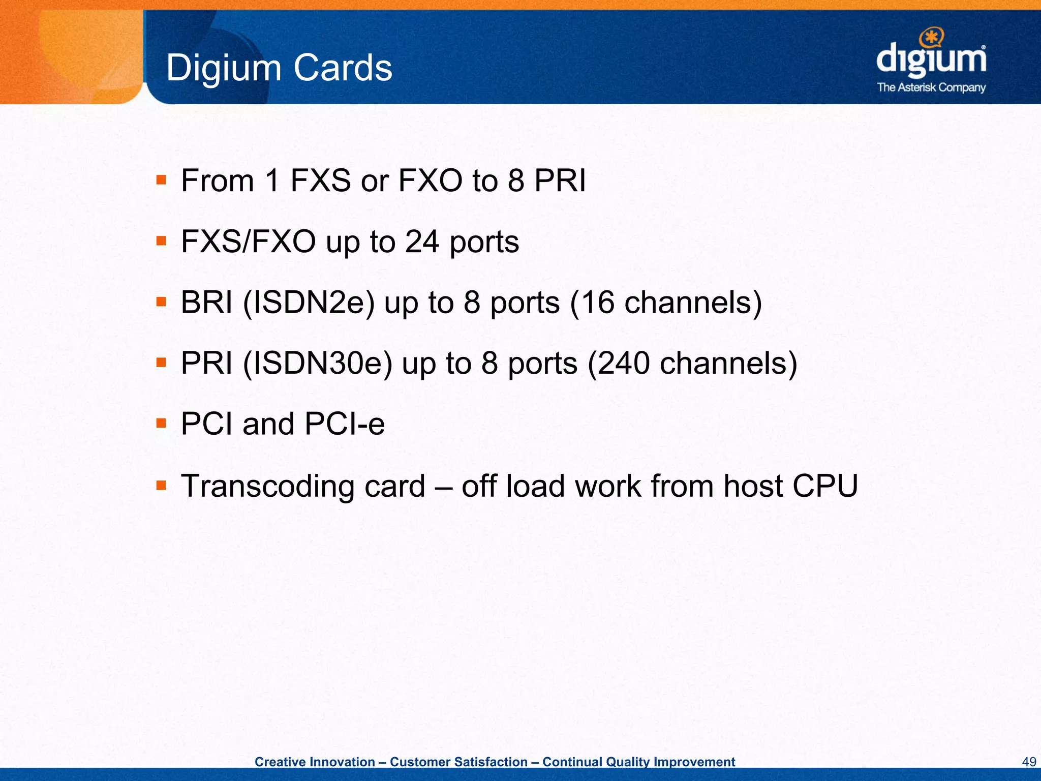 Digium Cards

§  From 1 FXS or FXO to 8 PRI
§  FXS/FXO up to 24 ports
§  BRI (ISDN2e) up to 8 ports (16 channels)
§  PRI (ISDN30e) up to 8 ports (240 channels)
§  PCI and PCI-e
§  Transcoding card – off load work from host CPU




       Creative Innovation – Customer Satisfaction – Continual Quality Improvement   49
 