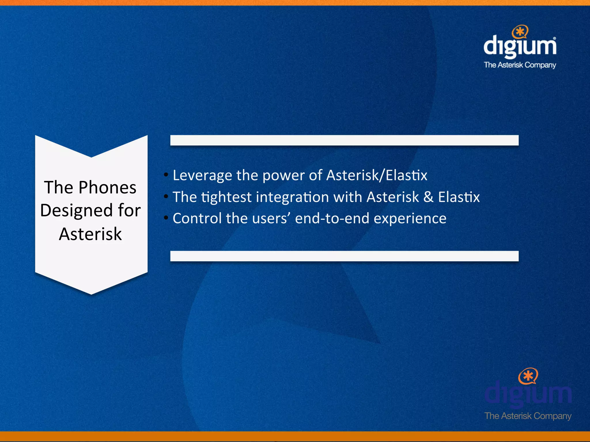• 	
  Leverage	
  the	
  power	
  of	
  Asterisk/Elas-x	
  
The	
  Phones	
       • 	
  The	
  -ghtest	
  integra-on	
  with	
  Asterisk	
  &	
  Elas-x	
  
Designed	
  for	
     • 	
  Control	
  the	
  users’	
  end-­‐to-­‐end	
  experience	
  
  Asterisk	
  




                                             Digium	
  Conﬁden-al	
  
 