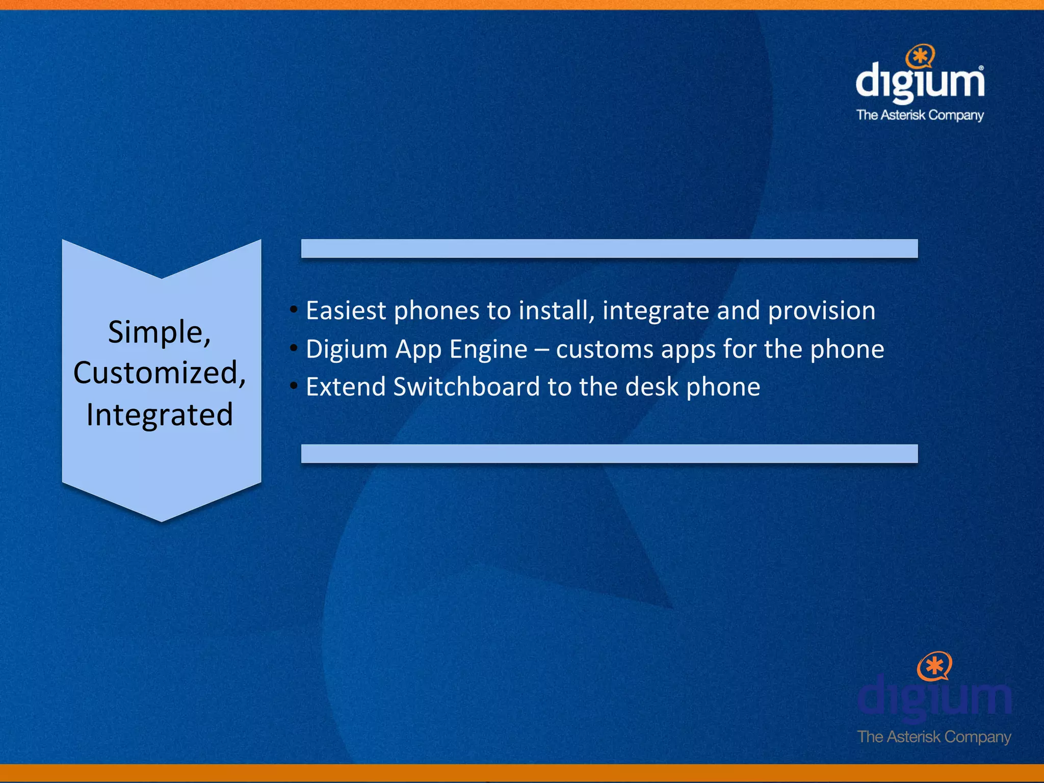 • 	
  Easiest	
  phones	
  to	
  install,	
  integrate	
  and	
  provision	
  
   Simple,	
      • 	
  Digium	
  App	
  Engine	
  –	
  customs	
  apps	
  for	
  the	
  phone	
  
Customized,	
     • 	
  Extend	
  Switchboard	
  to	
  the	
  desk	
  phone	
  
 Integrated	
  




                                          Digium	
  Conﬁden-al	
  
 