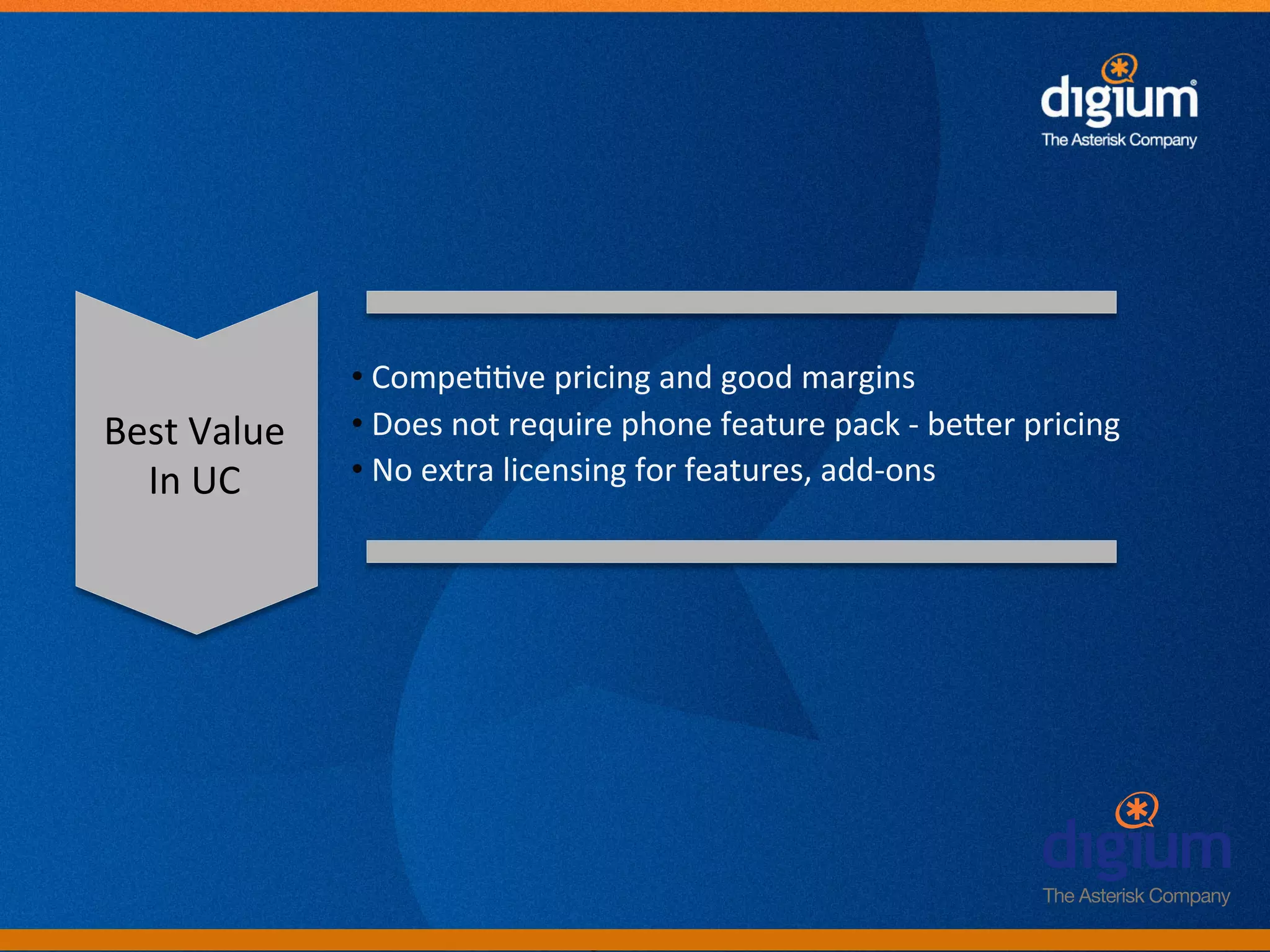 • 	
  Compe--ve	
  pricing	
  and	
  good	
  margins	
  
Best	
  Value	
     • 	
  Does	
  not	
  require	
  phone	
  feature	
  pack	
  -­‐	
  beAer	
  pricing	
  
  In	
  UC	
        • 	
  No	
  extra	
  licensing	
  for	
  features,	
  add-­‐ons	
  




                                             Digium	
  Conﬁden-al	
  
 