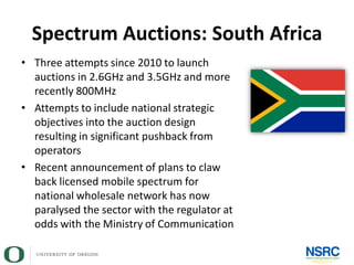 Spectrum Auctions: South Africa
• Three attempts since 2010 to launch
auctions in 2.6GHz and 3.5GHz and more
recently 800MHz
• Attempts to include national strategic
objectives into the auction design
resulting in significant pushback from
operators
• Recent announcement of plans to claw
back licensed mobile spectrum for
national wholesale network has now
paralysed the sector with the regulator at
odds with the Ministry of Communication
 
