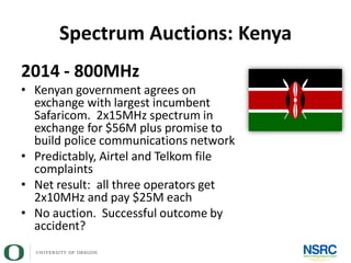 Spectrum Auctions: Kenya
2014 - 800MHz
• Kenyan government agrees on
exchange with largest incumbent
Safaricom. 2x15MHz spectrum in
exchange for $56M plus promise to
build police communications network
• Predictably, Airtel and Telkom file
complaints
• Net result: all three operators get
2x10MHz and pay $25M each
• No auction. Successful outcome by
accident?
 