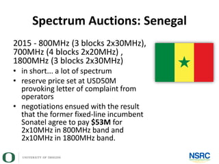 Spectrum Auctions: Senegal
2015 - 800MHz (3 blocks 2x30MHz),
700MHz (4 blocks 2x20MHz) ,
1800MHz (3 blocks 2x30MHz)
• in short... a lot of spectrum
• reserve price set at USD50M
provoking letter of complaint from
operators
• negotiations ensued with the result
that the former fixed-line incumbent
Sonatel agree to pay $53M for
2x10MHz in 800MHz band and
2x10MHz in 1800MHz band.
 
