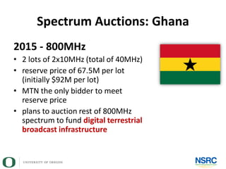 Spectrum Auctions: Ghana
2015 - 800MHz
• 2 lots of 2x10MHz (total of 40MHz)
• reserve price of 67.5M per lot
(initially $92M per lot)
• MTN the only bidder to meet
reserve price
• plans to auction rest of 800MHz
spectrum to fund digital terrestrial
broadcast infrastructure
 