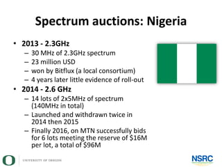 Spectrum auctions: Nigeria
• 2013 - 2.3GHz
– 30 MHz of 2.3GHz spectrum
– 23 million USD
– won by Bitflux (a local consortium)
– 4 years later little evidence of roll-out
• 2014 - 2.6 GHz
– 14 lots of 2x5MHz of spectrum
(140MHz in total)
– Launched and withdrawn twice in
2014 then 2015
– Finally 2016, on MTN successfully bids
for 6 lots meeting the reserve of $16M
per lot, a total of $96M
 