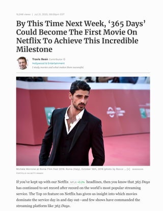 Hollywood & Entertainment
I study movies and what makes them successful.
By This Time Next Week, ‘365 Days’
Could Become The First Movie On
Netﬂix To Achieve This Incredible
Milestone
15,948 views | Jul 21, 2020, 06:00pm EDT
Travis Bean Contributor
Michele Morrone at Rome Film Fest 2019. Rome (Italy), October 18th, 2019 (photo by Rocco ... [+] MONDADORI
PORTFOLIO VIA GETTY IMAGES
If you’ve kept up with our Netflix NFLX +0.2% headlines, then you know that 365 Days
has continued to set record after record on the world’s most popular streaming
service. The Top 10 feature on Netflix has given us insight into which movies
dominate the service day in and day out—and few shows have commanded the
streaming platform like 365 Days.
 