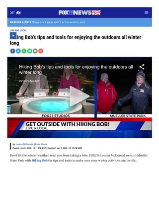 There are 3 areas with 1 active weather alert.
LIVE AND LOCAL
Hiking Bob’s tips and tools for enjoying the outdoors all winter
long
Don’t let the winter weather keep you from taking a hike. FOX21’s Lauren McDonald went to Mueller
State Park with Hiking Bob for tips and tools to make sure your winter activities are terri c.
by: Lauren McDonald, Shawn Shanle
Posted: Jan 9, 2020 / 12:11 PM MST / Updated: Jan 9, 2020 / 12:12 PM MST
Hiking Bob's tips and tools for enjoying the outdoors all
winter long
22 minutes left
WEATHER ALERTS /
36°
 
